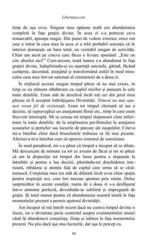 timp de aşa ceva. Singura mea opţiune reală era abandonarea
completă în faţa graţiei divine. În acea zi s-a petrecut ceva
remarcabil, aproape magic. Din punct de vedere exterior, orice om
care a intrat în casa mea în acea zi a trăit probabil senzaţia că în
interior domneşte un haos total, un veritabil uragan de activităţi.
Chiar am auzit pe cineva care făcea o livrare spunând: „Este un
circ absolut aici!” Cum-necum, toată lumea s-a abandonat în faţa
graţiei divine, îndeplinindu-şi cu uşurinţă sarcinile, gătind, făcând
curăţenie, decorând, aranjând şi transformând astfel în mod mira-
culos casa mea într-un sanctuar al ceremoniei de a doua zi.
În mijlocul acestui uragan timpul părea să nu mai existe, în
timp ce eu stăteam răbdătoare cu cuplul mirilor şi puneam la cale
toate detaliile. Eram atât de deschisă încât toţi cei din jurul meu
păreau să fi acceptat îmbrăţişarea Divinităţii. Nimeni nu mai opu-
nea vreun fel de rezistenţă. Eram tot timpul chemată să iau o
decizie, să supraveghez un aranjament floral etc., timp în care eram
frecvent întreruptă. Mi se cereau tot timpul răspunsuri clare referi-
toare la toate detaliile, de la amplasarea pavilionului la aranjarea
scaunelor şi pernelor sau locurile de parcare ale oaspeţilor. Cineva
mi-a întrebat chiar dacă bruschetele trebuiau să fie mai picante.
Altcineva m-a întrebat cum să opereze sistemul de sonorizare.
În mod paradoxal, mi s-a părut că timpul a început să se dilate.
Mă descurcam de minune cu tot ce aveam de făcut şi mi se părea
că am la dispoziţie tot timpul din lume pentru a răspunde la
întrebări şi pentru a lua decizii, păstrându-mi deschiderea inte-
rioară, răbdarea şi atenţia faţă de cuplul care urma să se căsă-
torească. Conştiinţa mea era atât de dilatată încât avea chiar spaţiu
pentru inspiraţii noi, care îmi treceau spontan prin minte. Deloc
surprinzător în aceste condiţii, nunta de a doua zi s-a desfăşurat
într-o armonie perfectă, dovedindu-se sublimă şi impregnată de
graţie. Şi totul numai pentru că abandonarea noastră totală în faţa
momentului prezent a permis ajutorul divinităţii.
Am început să mă întreb recent dacă nu cumva timpul devine o
iluzie, iar o divinitate preia controlul asupra evenimentelor atunci
când îţi abandonezi conştiinţa, fiinţa şi iubirea în faţa momentului
prezent. Nu ştiu dacă aşa stau lucrurile, dar aşa le percep eu.
54
Libertatea este
 