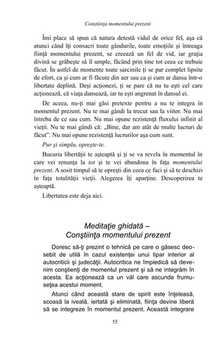 Îmi place să spun că natura detestă vidul de orice fel, aşa că
atunci când îţi consacri toate gândurile, toate emoţiile şi întreaga
fiinţă momentului prezent, se creează un fel de vid, iar graţia
divină se grăbeşte să îl umple, făcând prin tine tot ceea ce trebuie
făcut. În astfel de momente toate sarcinile ţi se par complet lipsite
de efort, ca şi cum ar fi făcute din aer sau ca şi cum ar dansa într-o
libertate deplină. Deşi acţionezi, ţi se pare că nu tu eşti cel care
acţionează, că viaţa dansează, iar tu eşti angrenat în dansul ei.
De aceea, nu-ţi mai găsi pretexte pentru a nu te integra în
momentul prezent. Nu te mai gândi la trecut sau la viitor. Nu mai
întreba de ce sau cum. Nu mai opune rezistenţă fluxului infinit al
vieţii. Nu te mai gândi că: „Bine, dar am atât de multe lucruri de
făcut”. Nu mai opune rezistenţă lucrurilor aşa cum sunt.
Pur şi simplu, opreşte-te.
Bucuria libertăţii te aşteaptă şi ţi se va revela în momentul în
care vei renunţa la tot şi te vei abandona în faţa momentului
prezent. A sosit timpul să te opreşti din ceea ce faci şi să te deschizi
în faţa totalităţii vieţii. Alegerea îţi aparţine. Descoperirea te
aşteaptă.
Libertatea este deja aici.
Meditaţie ghidată –
Conştiinţa momentului prezent
Doresc să-ţi prezint o tehnică pe care o găsesc deo-
sebit de utilă în cazul existenţei unui tipar interior al
autocriticii şi judecăţii. Autocritica ne împiedică să deve-
nim conştienţi de momentul prezent şi să ne integrăm în
acesta. Ea acţionează ca un văl care ascunde frumu-
seţea acestui moment.
Atunci când această stare de spirit este înţeleasă,
scoasă la iveală, iertată şi eliminată, fiinţa devine liberă
să se integreze în momentul prezent. Această integrare
55
Conştiinţa momentului prezent
 
