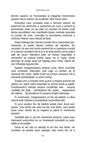 devine uşoară, iar frumuseţea şi eleganţa momentului
prezent devin extrem de evidente, fără niciun efort.
Exerciţiul care urmează este o tehnică extrem de
puternică de eliminare a autocriticii pe care o prezint la
seminarele mele ori de câte ori constat că foarte mulţi
dintre ascultătorii mei manifestă tipare mentale asociate
cu jucata de sine, vinovăţia şi ascultarea continuă a
criticului interior care refuză să tacă.
Dacă dialogul tău mental constă într-o autocritică per-
manentă, el poate deveni extrem de obositor. Eu
consider că cea mai bună manieră de a-l gestiona constă
în a deveni conştient de el şi a te ierta pentru că te judeci
atât de sever. Adevărul este că marea majoritate a
oamenilor se judecă foarte aspru pe ei înşişi. Acest
exerciţiu te poate ajuta să înţelegi jocul minţi, ieşind de
sub influenţa egoului tău.
Aşadar înregistrează-ţi propria voce citind cuvintele
care urmează. Alternativ, poţi ruga un prieten să îţi
citească din carte, astfel încât să urmezi procesul într-o
manieră confortabilă, cu ochii închişi.
Începe prin a închide ochii şi prin a respira profund de
câteva ori, până când respiraţia ta devine lentă şi egală.
Focalizează-ţi atenţia asupra conştiinţei tale… asupra
vastităţii din faţă… nemărginirii din spate… expansiunii
din lateral… Scufundă-te în oceanul liniştii interioare.
În continuare, imaginează-ţi un foc de tabără, a cărui
natură este iubirea şi acceptarea necondiţionată.
În jurul acestui foc de tabără există doar două per-
soane. Una dintre ele este eul tău mai tânăr, care poate
avea orice vârstă de la naştere şi până în momentul
prezent.
Cealaltă eşti tu cel din momentul prezent, acea voce
interioară autocritică ce nu încetează niciodată cu jude-
căţile şi acuzaţiile.
Dacă te vei uita cu atenţie la eul tău mai tânăr, vei
constata că acesta pare copleşit, căci nimic din ce a
56
Libertatea este
 