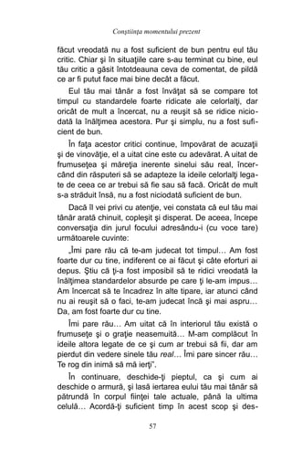 făcut vreodată nu a fost suficient de bun pentru eul tău
critic. Chiar şi în situaţiile care s-au terminat cu bine, eul
tău critic a găsit întotdeauna ceva de comentat, de pildă
ce ar fi putut face mai bine decât a făcut.
Eul tău mai tânăr a fost învăţat să se compare tot
timpul cu standardele foarte ridicate ale celorlalţi, dar
oricât de mult a încercat, nu a reuşit să se ridice nicio-
dată la înălţimea acestora. Pur şi simplu, nu a fost sufi-
cient de bun.
În faţa acestor critici continue, împovărat de acuzaţii
şi de vinovăţie, el a uitat cine este cu adevărat. A uitat de
frumuseţea şi măreţia inerente sinelui său real, încer-
când din răsputeri să se adapteze la ideile celorlalţi lega-
te de ceea ce ar trebui să fie sau să facă. Oricât de mult
s-a străduit însă, nu a fost niciodată suficient de bun.
Dacă îl vei privi cu atenţie, vei constata că eul tău mai
tânăr arată chinuit, copleşit şi disperat. De aceea, începe
conversaţia din jurul focului adresându-i (cu voce tare)
următoarele cuvinte:
„Îmi pare rău că te-am judecat tot timpul… Am fost
foarte dur cu tine, indiferent ce ai făcut şi câte eforturi ai
depus. Ştiu că ţi-a fost imposibil să te ridici vreodată la
înălţimea standardelor absurde pe care ţi le-am impus…
Am încercat să te încadrez în alte tipare, iar atunci când
nu ai reuşit să o faci, te-am judecat încă şi mai aspru…
Da, am fost foarte dur cu tine.
Îmi pare rău… Am uitat că în interiorul tău există o
frumuseţe şi o graţie neasemuită… M-am complăcut în
ideile altora legate de ce şi cum ar trebui să fii, dar am
pierdut din vedere sinele tău real… Îmi pare sincer rău…
Te rog din inimă să mă ierţi”.
În continuare, deschide-ţi pieptul, ca şi cum ai
deschide o armură, şi lasă iertarea eului tău mai tânăr să
pătrundă în corpul fiinţei tale actuale, până la ultima
celulă… Acordă-ţi suficient timp în acest scop şi des-
57
Conştiinţa momentului prezent
 