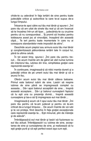 chide-te cu adevărat în faţa iertării de sine pentru toate
judecăţile critice şi autocritice la care te-ai supus de-a
lungul timpului.
Întoarce-te apoi către eul tău mai tânăr şi spune-i: „Îmi
pare rău că am uitat de sinele tău real şi că am încercat
să te încadrez într-un alt tipar… judecându-te cu cruzime
pentru că nu corespundeai… Îţi promit să încetez pentru
totdeauna acest joc al vinovăţiei, începând din această
clipă… Te iert pentru toate momentele în care nu ai
corespuns standardelor mele imposibil de atins”.
Deschide acum pieptul sau armura eului tău mai tânăr
şi conştientizează pătrunderea iertării tale în corpul lui,
până la ultima celulă.
În tot acest timp, spune-i: „Îmi pare rău pentru tre-
cut… De acum înainte am de gând să văd numai lumina
din interiorul tău, iubirea din tine, simplitatea graţiei care
reprezintă esenţa ta”.
În continuare, imaginează-ţi că ridici mantia durerii şi a
judecăţii critice de pe umerii eului tău mai tânăr şi că o
arunci în foc.
Oferă-i acum eului tău mai tânăr câteva baloane.
Primul este balonul iubirii de sine. Lasă-l să respire
iubirea de sine până se impregnează complet cu
aceasta… Dă-i apoi balonul acceptării de sine… Inspiră
această acceptare… Dă-i şi balonul cunoaşterii faptului
că tu eşti una cu prezenţa divină… Inspiră această
cunoaştere şi las-o să îţi impregneze eul mai tânăr…
Imaginează-ţi acum că îi spui eului tău mai tânăr: „Îmi
pare rău pentru că te-am judecat şi pentru că te-am
criticat de-a lungul timpului… De acum înainte de voi iubi
şi te voi proteja, fiind deschis în faţa graţiei excepţionale
care reprezintă esenţa ta… Eşti minunat, plin de măreţie
şi de adevăr”.
Îmbrăţişează-ţi eul mai tânăr şi lasă-l să fuzioneze cu
eul tău actual. Îmbrăţişează-l cu iubirea de sine, accep-
tarea de sine şi cunoaşterea de sine, şi realizează că tu
eşti graţie pură şi că eşti perfect exact aşa cum eşti.
58
Libertatea este
 