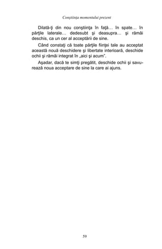 Dilată-ţi din nou conştiinţa în faţă… în spate… în
părţile laterale… dedesubt şi deasupra… şi rămâi
deschis, ca un cer al acceptării de sine.
Când constaţi că toate părţile fiinţei tale au acceptat
această nouă deschidere şi libertate interioară, deschide
ochii şi rămâi integrat în „aici şi acum”.
Aşadar, dacă te simţi pregătit, deschide ochii şi savu-
rează noua acceptare de sine la care ai ajuns.
59
Conştiinţa momentului prezent
 