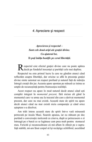 4. Apreciere şi respect
Aprecierea şi respectul –
Sunt cele două aripi ale graţiei divine.
Cu ajutorul lor,
Te poţi înălţa beatific pe cerul libertăţii.
espectul este efectul graţiei divine care nu poate apărea
decât pe fundalul inocenţei şi purităţii cele mai depline.RRespectul nu este primul lucru la care ne gândim atunci când
reflectăm asupra libertăţii, dar oricine se află în prezenţa graţiei
divine simte automat un respect profund şi natural faţă de măreţia
întregii creaţii din jur. Aceasta apare spontan pe măsură ce inima se
umple de recunoştinţă pentru frumuseţea realităţii.
Acest respect nu apare în mod natural decât atunci când eşti
complet integrat în momentul prezent, fără niciun alt gând la
momentul care va urma sau la trecutul din care a derivat momentul
prezent, dar care nu mai există. Această stare de spirit nu apare
decât atunci când nu mai există nicio comparaţie şi când orice
aşteptare s-a dizolvat.
Am trăit intens această stare de spirit într-o vară minunată
petrecută pe insula Maui. Soarele apunea, iar eu stăteam pe doc
purtând o conversaţie molcomă cu cineva, după ce petrecusem o zi
întreagă pe o barcă ce se legănase cam prea mult pentru stomacul
meu. Fericită şi recunoscătoare că mă aflam în sfârşit pe o supra-
faţă stabilă, mi-am lăsat corpul să îşi recâştige echilibrul, ascultând
61
 