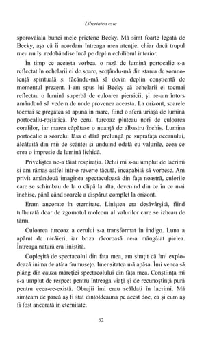 sporovăiala bunei mele prietene Becky. Mă simt foarte legată de
Becky, aşa că îi acordam întreaga mea atenţie, chiar dacă trupul
meu nu îşi redobândise încă pe deplin echilibrul interior.
În timp ce aceasta vorbea, o rază de lumină portocalie s-a
reflectat în ochelarii ei de soare, scoţându-mă din starea de somno-
lenţă spirituală şi făcându-mă să devin deplin conştientă de
momentul prezent. I-am spus lui Becky că ochelarii ei tocmai
reflectau o lumină superbă de culoarea piersicii, şi ne-am întors
amândouă să vedem de unde provenea aceasta. La orizont, soarele
tocmai se pregătea să apună în mare, fiind o sferă uriaşă de lumină
portocaliu-roşiatică. Pe cerul turcoaz pluteau nori de culoarea
coralilor, iar marea căpătase o nuanţă de albastru închis. Lumina
portocalie a soarelui lăsa o dâră prelungă pe suprafaţa oceanului,
alcătuită din mii de scântei şi unduind odată cu valurile, ceea ce
crea o impresie de lumină lichidă.
Priveliştea ne-a tăiat respiraţia. Ochii mi s-au umplut de lacrimi
şi am rămas astfel într-o reverie tăcută, incapabilă să vorbesc. Am
privit amândouă imaginea spectaculoasă din faţa noastră, culorile
care se schimbau de la o clipă la alta, devenind din ce în ce mai
închise, până când soarele a dispărut complet la orizont.
Eram ancorate în eternitate. Liniştea era desăvârşită, fiind
tulburată doar de zgomotul molcom al valurilor care se izbeau de
ţărm.
Culoarea turcoaz a cerului s-a transformat în indigo. Luna a
apărut de nicăieri, iar briza răcoroasă ne-a mângâiat pielea.
Întreaga natură era liniştită.
Copleşită de spectacolul din faţa mea, am simţit că îmi explo-
dează inima de atâta frumuseţe. Imensitatea mă apăsa. Îmi venea să
plâng din cauza măreţiei spectacolului din faţa mea. Conştiinţa mi
s-a umplut de respect pentru întreaga viaţă şi de recunoştinţă pură
pentru ceea-ce-există. Obrajii îmi erau scăldaţi în lacrimi. Mă
simţeam de parcă aş fi stat dintotdeauna pe acest doc, ca şi cum aş
fi fost ancorată în eternitate.
62
Libertatea este
 