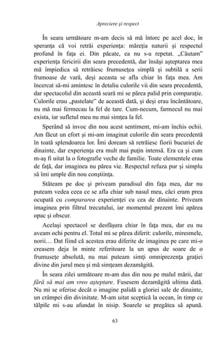 În seara următoare m-am decis să mă întorc pe acel doc, în
speranţa că voi retrăi experienţa: măreţia naturii şi respectul
profund în faţa ei. Din păcate, ea nu s-a repetat. „Căutam”
experienţa fericirii din seara precedentă, dar însăşi aşteptarea mea
mă împiedica să retrăiesc frumuseţea simplă şi subtilă a serii
frumoase de vară, deşi aceasta se afla chiar în faţa mea. Am
încercat să-mi amintesc în detaliu culorile vii din seara precedentă,
dar spectacolul din această seară mi se părea palid prin comparaţie.
Culorile erau „pastelate” de această dată, şi deşi erau încântătoare,
nu mă mai fermecau la fel de tare. Cum-necum, farmecul nu mai
exista, iar sufletul meu nu mai simţea la fel.
Sperând să invoc din nou acest sentiment, mi-am închis ochii.
Am făcut un efort şi mi-am imaginat culorile din seara precedentă
în toată splendoarea lor. Îmi doream să retrăiesc fiorii bucuriei de
dinainte, dar experienţa era mult mai puţin intensă. Era ca şi cum
m-aş fi uitat la o fotografie veche de familie. Toate elementele erau
de faţă, dar imaginea nu părea vie. Respectul refuza pur şi simplu
să îmi umple din nou conştiinţa.
Stăteam pe doc şi priveam paradisul din faţa mea, dar nu
puteam vedea ceea ce se afla chiar sub nasul meu, căci eram prea
ocupată cu compararea experienţei cu cea de dinainte. Priveam
imaginea prin filtrul trecutului, iar momentul prezent îmi apărea
opac şi obscur.
Acelaşi spectacol se desfăşura chiar în faţa mea, dar eu nu
aveam ochi pentru el. Totul mi se părea diferit: culorile, miresmele,
norii… Dat fiind că acestea erau diferite de imaginea pe care mi-o
creasem deja în minte referitoare la un apus de soare de o
frumuseţe absolută, nu mai puteam simţi omniprezenţa graţiei
divine din jurul meu şi mă simţeam dezamăgită.
În seara zilei următoare m-am dus din nou pe malul mării, dar
fără să mai am vreo aşteptare. Fusesem dezamăgită ultima dată.
Nu mi se oferise decât o imagine palidă a gloriei sale de dinainte,
un crâmpei din divinitate. M-am uitat sceptică la ocean, în timp ce
tălpile mi s-au afundat în nisip. Soarele se pregătea să apună.
63
Apreciere şi respect
 