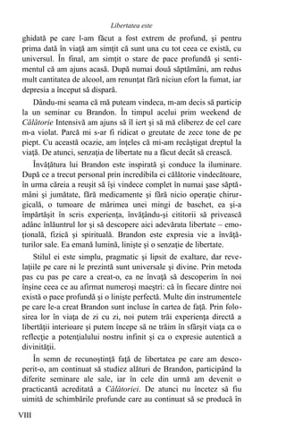 ghidată pe care l-am făcut a fost extrem de profund, şi pentru
prima dată în viaţă am simţit că sunt una cu tot ceea ce există, cu
universul. În final, am simţit o stare de pace profundă şi senti-
mentul că am ajuns acasă. După numai două săptămâni, am redus
mult cantitatea de alcool, am renunţat fără niciun efort la fumat, iar
depresia a început să dispară.
Dându-mi seama că mă puteam vindeca, m-am decis să particip
la un seminar cu Brandon. În timpul acelui prim weekend de
Călătorie Intensivă am ajuns să îl iert şi să mă eliberez de cel care
m-a violat. Parcă mi s-ar fi ridicat o greutate de zece tone de pe
piept. Cu această ocazie, am înţeles că mi-am recâştigat dreptul la
viaţă. De atunci, senzaţia de libertate nu a făcut decât să crească.
Învăţătura lui Brandon este inspirată şi conduce la iluminare.
După ce a trecut personal prin incredibila ei călătorie vindecătoare,
în urma căreia a reuşit să îşi vindece complet în numai şase săptă-
mâni şi jumătate, fără medicamente şi fără nicio operaţie chirur-
gicală, o tumoare de mărimea unei mingi de baschet, ea şi-a
împărtăşit în scris experienţa, învăţându-şi cititorii să privească
adânc înlăuntrul lor şi să descopere aici adevărata libertate – emo-
ţională, fizică şi spirituală. Brandon este expresia vie a învăţă-
turilor sale. Ea emană lumină, linişte şi o senzaţie de libertate.
Stilul ei este simplu, pragmatic şi lipsit de exaltare, dar reve-
laţiile pe care ni le prezintă sunt universale şi divine. Prin metoda
pas cu pas pe care a creat-o, ea ne învaţă să descoperim în noi
înşine ceea ce au afirmat numeroşi maeştri: că în fiecare dintre noi
există o pace profundă şi o linişte perfectă. Multe din instrumentele
pe care le-a creat Brandon sunt incluse în cartea de faţă. Prin folo-
sirea lor în viaţa de zi cu zi, noi putem trăi experienţa directă a
libertăţii interioare şi putem începe să ne trăim în sfârşit viaţa ca o
reflecţie a potenţialului nostru infinit şi ca o expresie autentică a
divinităţii.
În semn de recunoştinţă faţă de libertatea pe care am desco-
perit-o, am continuat să studiez alături de Brandon, participând la
diferite seminare ale sale, iar în cele din urmă am devenit o
practicantă acreditată a Călătoriei. De atunci nu încetez să fiu
uimită de schimbările profunde care au continuat să se producă în
VIII
Libertatea este
 