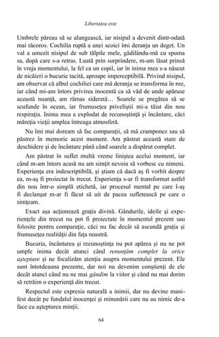 Umbrele păreau să se alungească, iar nisipul a devenit dintr-odată
mai răcoros. Cochilia ruptă a unei scoici îmi deranja un deget. Un
val a umezit nisipul de sub tălpile mele, gâdilându-mă cu spuma
sa, după care s-a retras. Luată prin surprindere, m-am lăsat prinsă
în vraja momentului, la fel ca un copil, iar în inima mea s-a născut
de nicăieri o bucurie tacită, aproape imperceptibilă. Privind nisipul,
am observat că albul cochiliei care mă deranja se transforma în roz,
iar când mi-am întors privirea inocentă ca să văd de unde apăruse
această nuanţă, am rămas siderată… Soarele se pregătea să se
scufunde în ocean, iar frumuseţea priveliştii mi-a tăiat din nou
respiraţia. Inima mea a explodat de recunoştinţă şi încântare, căci
măreţia vieţii umplea întreaga atmosferă.
Nu îmi mai doream să fac comparaţii, să mă cramponez sau să
păstrez în memorie acest moment. Am păstrat această stare de
deschidere şi de încântare până când soarele a dispărut complet.
Am păstrat în suflet multă vreme liniştea acelui moment, iar
când m-am întors acasă nu am simţit nevoia să vorbesc cu nimeni.
Experienţa era indescriptibilă, şi ştiam că dacă aş fi vorbit despre
ea, m-aş fi proiectat în trecut. Experienţa s-ar fi transformat astfel
din nou într-o simplă etichetă, iar procesul mental pe care l-aş
fi declanşat m-ar fi făcut să uit de pacea sufletească pe care o
simţeam.
Exact aşa acţionează graţia divină. Gândurile, ideile şi expe-
rienţele din trecut nu pot fi proiectate în momentul prezent sau
folosite pentru comparaţie, căci nu fac decât să ascundă graţia şi
frumuseţea realităţii din faţa noastră.
Bucuria, încântarea şi recunoştinţa nu pot apărea şi nu ne pot
umple inima decât atunci când renunţăm complet la orice
aşteptare şi ne focalizăm atenţia asupra momentului prezent. Ele
sunt întotdeauna prezente, dar noi nu devenim conştienţi de ele
decât atunci când nu ne mai gândim la viitor şi când nu mai dorim
să retrăim o experienţă din trecut.
Respectul este expresia naturală a inimii, dar nu devine mani-
fest decât pe fundalul inocenţei şi minunării care nu au nimic de-a
face cu aşteptarea minţii.
64
Libertatea este
 