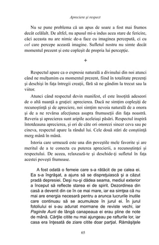 Nu se pune problema că un apus de soare a fost mai frumos
decât celălalt. De altfel, nu apusul mi-a indus acea stare de fericire,
căci aceasta nu are nimic de-a face cu imaginea percepută, ci cu
cel care percepe această imagine. Sufletul nostru nu simte decât
momentul prezent şi este copleşit de propria lui percepţie.

Respectul apare ca o expresie naturală a divinului din noi atunci
când ne mulţumim cu momentul prezent, fiind în totalitate prezenţi
şi deschişi în faţa întregii creaţii, fără să ne gândim la trecut sau la
viitor.
Atunci când respectul devin manifest, el este însoţită adeseori
de o altă nuanţă a graţiei: aprecierea. Dacă ne simţim copleşiţi de
recunoştinţă şi de apreciere, noi simţim nevoia naturală de a onora
şi de a ne revărsa afecţiunea asupra frumuseţii din faţa noastră.
Reveria şi aprecierea sunt aripile aceleiaşi păsări. Respectul inspiră
întotdeauna aprecierea, şi ori de câte ori onorezi sincer ceva sau pe
cineva, respectul apare la rândul lui. Cele două stări de conştiinţă
merg mână în mână.
Istoria care urmează este una din poveştile mele favorite şi are
meritul de a te conecta cu puterea aprecierii, a recunoştinţei şi
respectului. De aceea, relaxează-te şi deschide-ţi sufletul în faţa
acestei poveşti frumoase.
A fost odată o femeie care s-a rătăcit de pe calea ei.
Ea s-a îngrăşat, a ajuns să se dispreţuiască şi a căzut
pradă depresiei. Deşi nu-şi dădea seama, mediul exterior
a început să reflecte starea ei de spirit. Dezordinea din
casă a devenit din ce în ce mai mare, iar ea simţea că nu
mai are energia necesară pentru a arunca lucrurile inutile
care continuau să se acumuleze în jurul ei. În jurul
fotoliului ei s-au adunat mormane de reviste vechi, iar
Paginile Aurii de lângă canapeaua ei erau pline de note
de mână. Cărţile citite nu mai ajungeau pe rafturile lor, iar
casa era înţesată de ziare citite doar parţial. Rămăşiţele
65
Apreciere şi respect
 
