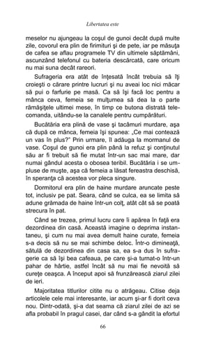 meselor nu ajungeau la coşul de gunoi decât după multe
zile, covorul era plin de firimituri şi de pete, iar pe măsuţa
de cafea se aflau programele TV din ultimele săptămâni,
ascunzând telefonul cu bateria descărcată, care oricum
nu mai suna decât rareori.
Sufrageria era atât de înţesată încât trebuia să îţi
croieşti o cărare printre lucruri şi nu aveai loc nici măcar
să pui o farfurie pe masă. Ca să îşi facă loc pentru a
mânca ceva, femeia se mulţumea să dea la o parte
rămăşiţele ultimei mese, în timp ce butona distrată tele-
comanda, uitându-se la canalele pentru cumpărături.
Bucătăria era plină de vase şi tacâmuri murdare, aşa
că după ce mânca, femeia îşi spunea: „Ce mai contează
un vas în plus?” Prin urmare, îl adăuga la mormanul de
vase. Coşul de gunoi era plin până la refuz şi conţinutul
său ar fi trebuit să fie mutat într-un sac mai mare, dar
numai gândul acesta o obosea teribil. Bucătăria i se um-
pluse de muşte, aşa că femeia a lăsat fereastra deschisă,
în speranţa că acestea vor pleca singure.
Dormitorul era plin de haine murdare aruncate peste
tot, inclusiv pe pat. Seara, când se culca, ea se limita să
adune grămada de haine într-un colţ, atât cât să se poată
strecura în pat.
Când se trezea, primul lucru care îi apărea în faţă era
dezordinea din casă. Această imagine o deprima instan-
taneu, şi cum nu mai avea demult haine curate, femeia
s-a decis să nu se mai schimbe deloc. Într-o dimineaţă,
sătulă de dezordinea din casa sa, ea s-a dus în sufra-
gerie ca să îşi bea cafeaua, pe care şi-a turnat-o într-un
pahar de hârtie, astfel încât să nu mai fie nevoită să
cureţe ceaşca. A început apoi să frunzărească ziarul zilei
de ieri.
Majoritatea titlurilor citite nu o atrăgeau. Citise deja
articolele cele mai interesante, iar acum şi-ar fi dorit ceva
nou. Dintr-odată, şi-a dat seama că ziarul zilei de azi se
afla probabil în pragul casei, dar când s-a gândit la efortul
66
Libertatea este
 