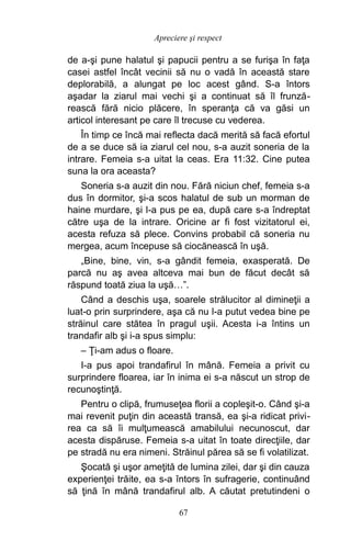 de a-şi pune halatul şi papucii pentru a se furişa în faţa
casei astfel încât vecinii să nu o vadă în această stare
deplorabilă, a alungat pe loc acest gând. S-a întors
aşadar la ziarul mai vechi şi a continuat să îl frunză-
rească fără nicio plăcere, în speranţa că va găsi un
articol interesant pe care îl trecuse cu vederea.
În timp ce încă mai reflecta dacă merită să facă efortul
de a se duce să ia ziarul cel nou, s-a auzit soneria de la
intrare. Femeia s-a uitat la ceas. Era 11:32. Cine putea
suna la ora aceasta?
Soneria s-a auzit din nou. Fără niciun chef, femeia s-a
dus în dormitor, şi-a scos halatul de sub un morman de
haine murdare, şi l-a pus pe ea, după care s-a îndreptat
către uşa de la intrare. Oricine ar fi fost vizitatorul ei,
acesta refuza să plece. Convins probabil că soneria nu
mergea, acum începuse să ciocănească în uşă.
„Bine, bine, vin, s-a gândit femeia, exasperată. De
parcă nu aş avea altceva mai bun de făcut decât să
răspund toată ziua la uşă…”.
Când a deschis uşa, soarele strălucitor al dimineţii a
luat-o prin surprindere, aşa că nu l-a putut vedea bine pe
străinul care stătea în pragul uşii. Acesta i-a întins un
trandafir alb şi i-a spus simplu:
– Ţi-am adus o floare.
I-a pus apoi trandafirul în mână. Femeia a privit cu
surprindere floarea, iar în inima ei s-a născut un strop de
recunoştinţă.
Pentru o clipă, frumuseţea florii a copleşit-o. Când şi-a
mai revenit puţin din această transă, ea şi-a ridicat privi-
rea ca să îi mulţumească amabilului necunoscut, dar
acesta dispăruse. Femeia s-a uitat în toate direcţiile, dar
pe stradă nu era nimeni. Străinul părea să se fi volatilizat.
Şocată şi uşor ameţită de lumina zilei, dar şi din cauza
experienţei trăite, ea s-a întors în sufragerie, continuând
să ţină în mână trandafirul alb. A căutat pretutindeni o
67
Apreciere şi respect
 