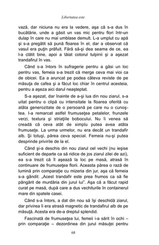vază, dar niciuna nu era la vedere, aşa că s-a dus în
bucătărie, unde a găsit un vas mic pentru flori într-un
dulap în care nu mai umblase demult. L-a umplut cu apă
şi s-a pregătit să pună floarea în el, dar a observat că
vasul era puţin prăfuit. Fără să-şi dea seama de ce, ea
l-a clătit bine, apoi a tăiat cotorul tulpinii şi a aşezat
trandafirul în vas.
Când s-a întors în sufragerie pentru a găsi un loc
pentru vas, femeia s-a trezit că merge ceva mai vioi ca
de obicei. Ea a aruncat pe podea câteva reviste de pe
măsuţa de cafea şi a făcut loc chiar în centrul acesteia,
pentru a aşeza aici darul neaşteptat.
S-a aşezat, dar înainte de a-şi lua din nou ziarul, s-a
uitat pentru o clipă cu intensitate la floarea oferită cu
atâta generozitate de o persoană pe care nu o cunoş-
tea. I-a remarcat astfel frumuseţea petalelor, frunzele
verzi, textura şi striaţiile bobocului. Nu îi venea să
creadă că ceva atât de simplu putea avea atâta
frumuseţe. La urma urmelor, nu era decât un trandafir
alb. Şi totuşi, părea ceva special. Femeia nu-şi putea
desprinde privirile de la el.
Când şi-a deschis din nou ziarul cel vechi (nu ieşise
suficient de departe ca să ridice de jos ziarul zilei de azi),
ea s-a trezit că îl aşează la loc pe masă, atrasă în
continuare de frumuseţea florii. Aceasta părea o rază de
lumină prin comparaţie cu mizeria din jur, aşa că femeia
s-a gândit: „Acest trandafir este prea frumos ca să fie
pângărit de murdăria din jurul lui”. Aşa că a făcut rapid
curat pe masă, după care a dus vechiturile în containerul
mare din spatele casei.
Când s-a întors, a dat din nou să îşi deschidă ziarul,
dar privirea îi era atrasă magnetic de trandafirul alb de pe
măsuţă. Acesta era de-a dreptul splendid.
Fascinată de frumuseţea lui, femeii i-a sărit în ochi –
prin comparaţie – dezordinea din jurul măsuţei pentru
68
Libertatea este
 
