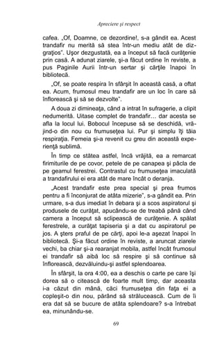 cafea. „Of, Doamne, ce dezordine!, s-a gândit ea. Acest
trandafir nu merită să stea într-un mediu atât de diz-
graţios”. Uşor dezgustată, ea a început să facă curăţenie
prin casă. A adunat ziarele, şi-a făcut ordine în reviste, a
pus Paginile Aurii într-un sertar şi cărţile înapoi în
bibliotecă.
„Of, se poate respira în sfârşit în această casă, a oftat
ea. Acum, frumosul meu trandafir are un loc în care să
înflorească şi să se dezvolte”.
A doua zi dimineaţa, când a intrat în sufragerie, a clipit
nedumerită. Uitase complet de trandafir… dar acesta se
afla la locul lui. Bobocul începuse să se deschidă, vră-
jind-o din nou cu frumuseţea lui. Pur şi simplu îţi tăia
respiraţia. Femeia şi-a revenit cu greu din această expe-
rienţă sublimă.
În timp ce stătea astfel, încă vrăjită, ea a remarcat
firimiturile de pe covor, petele de pe canapea şi pâcla de
pe geamul ferestrei. Contrastul cu frumuseţea imaculată
a trandafirului ei era atât de mare încât o deranja.
„Acest trandafir este prea special şi prea frumos
pentru a fi înconjurat de atâta mizerie”, s-a gândit ea. Prin
urmare, s-a dus imediat în debara şi a scos aspiratorul şi
produsele de curăţat, apucându-se de treabă până când
camera a început să sclipească de curăţenie. A spălat
ferestrele, a curăţat tapiseria şi a dat cu aspiratorul pe
jos. A şters praful de pe cărţi, apoi le-a aşezat înapoi în
bibliotecă. Şi-a făcut ordine în reviste, a aruncat ziarele
vechi, ba chiar şi-a rearanjat mobila, astfel încât frumosul
ei trandafir să aibă loc să respire şi să continue să
înflorească, dezvăluindu-şi astfel splendoarea.
În sfârşit, la ora 4:00, ea a deschis o carte pe care îşi
dorea să o citească de foarte mult timp, dar aceasta
i-a căzut din mână, căci frumuseţea din faţa ei a
copleşit-o din nou, părând să strălucească. Cum de îi
era dat să se bucure de atâta splendoare? s-a întrebat
ea, minunându-se.
69
Apreciere şi respect
 