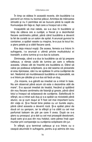 În timp ce stătea în această reverie, din bucătărie i-a
parvenit un miros nu tocmai plăcut. Amintea de mâncarea
stricată şi nu îi permitea să se bucure până la capăt de
frumuseţea din faţa ei, fapt care a început să o irite.
Incapabilă să mai rabde, ea s-a dus în bucătărie şi
timp de câteva ore a curăţat, a frecat şi a dezinfectat
fiecare centimetru pătrat, până când bucătăria a devenit
la fel de curată ca un salon de spital. A aruncat gunoiul la
container, a spălat vasele cu maşina, le-a pus la locul lor,
a şters petele şi a clătit fiecare cană.
Era deja miezul nopţii. De aceea, femeia s-a întors în
sufragerie, i-a aruncat o ultimă privire multiubitului ei
trandafir, a stins lumina şi s-a dus la culcare.
Dimineaţa, când s-a dus la bucătărie ca să îşi prepare
cafeaua, a rămas uluită de lumina pe care o reflecta
aceasta. Uitase cât de însorită era bucătăria ei. Dând să
calce pe podeaua sclipitoare, şi-a dat seama că picioarele
ei erau lipicioase, căci nu se spălase în urma curăţeniei de
ieri. Nedorind să murdărească bucătăria ei impecabilă, ea
s-a întors pe călcâie şi s-a dus să facă un duş.
„Ce mizerie, s-a gândit ea imediat ce a intrat în baie.
Nu am observat până acum că este o dezordine atât de
mare”. S-a apucat imediat de treabă, frecând şi spălând
din nou fiecare centimetru de faianţă şi gresie, până când
totul a început să sclipească de curăţenie. Satisfăcută în
sfârşit, ea a intrat sub duş şi s-a spălat ca niciodată până
atunci, ca şi cum duşul ar fi fost cel mai important lucru
din viaţa ei. Şi-a frecat bine pielea cu un burete aspru,
până când aceasta a devenit roză. Şi-a spălat părul de
două ori cu şampon, iar la sfârşit şi l-a clătit cu cel mai
parfumat balsam de păr pe care îl avea. După ce s-a
şters cu prosopul, şi-a dat cu cel mai proaspăt deodorant,
după care şi-a pus din nou halatul, care părea însă uşor
murdar prin comparaţie cu curăţenia sclipitoare din jur.
În sfârşit, şi-a terminat cafeaua şi s-a întors cu o
ceaşcă aburindă în sufragerie, pentru a-şi admira din nou
70
Libertatea este
 