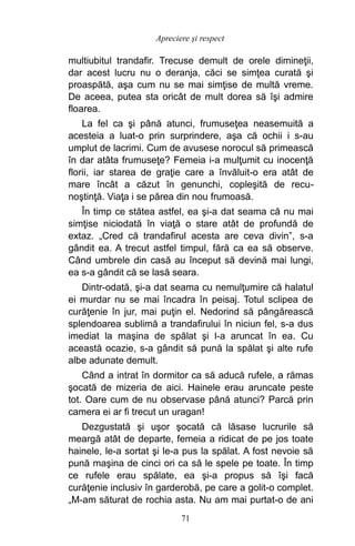 multiubitul trandafir. Trecuse demult de orele dimineţii,
dar acest lucru nu o deranja, căci se simţea curată şi
proaspătă, aşa cum nu se mai simţise de multă vreme.
De aceea, putea sta oricât de mult dorea să îşi admire
floarea.
La fel ca şi până atunci, frumuseţea neasemuită a
acesteia a luat-o prin surprindere, aşa că ochii i s-au
umplut de lacrimi. Cum de avusese norocul să primească
în dar atâta frumuseţe? Femeia i-a mulţumit cu inocenţă
florii, iar starea de graţie care a învăluit-o era atât de
mare încât a căzut în genunchi, copleşită de recu-
noştinţă. Viaţa i se părea din nou frumoasă.
În timp ce stătea astfel, ea şi-a dat seama că nu mai
simţise niciodată în viaţă o stare atât de profundă de
extaz. „Cred că trandafirul acesta are ceva divin”, s-a
gândit ea. A trecut astfel timpul, fără ca ea să observe.
Când umbrele din casă au început să devină mai lungi,
ea s-a gândit că se lasă seara.
Dintr-odată, şi-a dat seama cu nemulţumire că halatul
ei murdar nu se mai încadra în peisaj. Totul sclipea de
curăţenie în jur, mai puţin el. Nedorind să pângărească
splendoarea sublimă a trandafirului în niciun fel, s-a dus
imediat la maşina de spălat şi l-a aruncat în ea. Cu
această ocazie, s-a gândit să pună la spălat şi alte rufe
albe adunate demult.
Când a intrat în dormitor ca să aducă rufele, a rămas
şocată de mizeria de aici. Hainele erau aruncate peste
tot. Oare cum de nu observase până atunci? Parcă prin
camera ei ar fi trecut un uragan!
Dezgustată şi uşor şocată că lăsase lucrurile să
meargă atât de departe, femeia a ridicat de pe jos toate
hainele, le-a sortat şi le-a pus la spălat. A fost nevoie să
pună maşina de cinci ori ca să le spele pe toate. În timp
ce rufele erau spălate, ea şi-a propus să îşi facă
curăţenie inclusiv în garderobă, pe care a golit-o complet.
„M-am săturat de rochia asta. Nu am mai purtat-o de ani
71
Apreciere şi respect
 