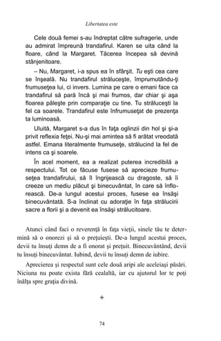 Cele două femei s-au îndreptat către sufragerie, unde
au admirat împreună trandafirul. Karen se uita când la
floare, când la Margaret. Tăcerea începea să devină
stânjenitoare.
– Nu, Margaret, i-a spus ea în sfârşit. Tu eşti cea care
se înşeală. Nu trandafirul străluceşte, împrumutându-ţi
frumuseţea lui, ci invers. Lumina pe care o emani face ca
trandafirul să pară încă şi mai frumos, dar chiar şi aşa
floarea păleşte prin comparaţie cu tine. Tu străluceşti la
fel ca soarele. Trandafirul este înfrumuseţat de prezenţa
ta luminoasă.
Uluită, Margaret s-a dus în faţa oglinzii din hol şi şi-a
privit reflexia feţei. Nu-şi mai amintea să fi arătat vreodată
astfel. Emana literalmente frumuseţe, strălucind la fel de
intens ca şi soarele.
În acel moment, ea a realizat puterea incredibilă a
respectului. Tot ce făcuse fusese să aprecieze frumu-
seţea trandafirului, să îl îngrijească cu dragoste, să îi
creeze un mediu plăcut şi binecuvântat, în care să înflo-
rească. De-a lungul acestui proces, fusese ea însăşi
binecuvântată. S-a înclinat cu adoraţie în faţa strălucirii
sacre a florii şi a devenit ea însăşi strălucitoare.
Atunci când faci o reverenţă în faţa vieţii, sinele tău te deter-
mină să o onorezi şi să o preţuieşti. De-a lungul acestui proces,
devii tu însuţi demn de a fi onorat şi preţuit. Binecuvântând, devii
tu însuţi binecuvântat. Iubind, devii tu însuţi demn de iubire.
Aprecierea şi respectul sunt cele două aripi ale aceleiaşi păsări.
Niciuna nu poate exista fără cealaltă, iar cu ajutorul lor te poţi
înălţa spre graţia divină.

74
Libertatea este
 