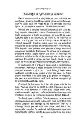 O invitaţie la apreciere şi respect
Există vreun aspect al vieţii tale pe care l-ai tratat cu
nepăsare, lăsându-l să lâncezească şi să se îmbâcseas-
că? Ai lăsat ceva din viaţa ta să se atrofieze datorită
lipsei de preocupare, eventual până la destrămare?
Începe prin a analiza realitatea materială din viaţa ta.
Ia-ţi lucrurile din casă la puricat. Deschide toate sertarele,
toate dulapurile şi toate debaralele, şi renunţă la toate
lucrurile care s-au acumulat, pe care nu le foloseşti în
mod curent şi pe care nu ai intenţia să le foloseşti în
viitorul apropiat. Oferă-le cuiva care are cu adevărat
nevoie de ele şi care le-ar aprecia mai bine, folosindu-le.
Dăruieşte-le unui prieten, unei persoane dragi sau unei
organizaţii caritabile. Fă-ţi curat în sertare şi în dulapuri,
păstrând numai acele lucruri pe care le foloseşti cu
adevărat, arătând astfel că le preţuieşti sincer. Nu sta pe
gânduri. Fii onest şi sincer cu tine însuţi. Dacă nu eşti
sigur că merită să păstrezi un anumit lucru, renunţă la el.
În continuare, fă-ţi ordine în garderobă şi în debaraua
cu pantofi. Renunţă la toate articolele care nu-ţi mai vin
sau pe care nu le porţi în mod curent. Adaugă la ele toate
cadourile primite de-a lungul vremii dar care nu ţi-au
plăcut niciodată, sau cele care ţi-au plăcut în magazin,
dar pe care le-ai detestat de îndată ce le-ai cumpărat şi
le-ai încercat acasă. Nu ezita.
Continuă făcând curat în dulapurile şi pe rafturile din
baie. Aruncă tuburile cu pastă de dinţi începute, dar pe
care nu le-ai terminat şi care s-au uscat între timp,
medicamentele expirate, parfumurile nefolosite care s-au
îmbâcsit, cremele cu termen de garanţie demult depăşit.
Verifică-ţi apoi bucătăria. Există vreun set de vase sau
de tacâmuri pe care nu le foloseşti în mod curent? Ai mai
multe versiuni din acelaşi tip de recipiente, dar nu îl
foloseşti decât pe cel mai nou dintre ele? Dacă da,
renunţă la celelalte. Procedează la fel şi cu ceşcuţele sau
farfurioarele vechi şi ciobite, pe care oricum nu mai ai de
75
Apreciere şi respect
 