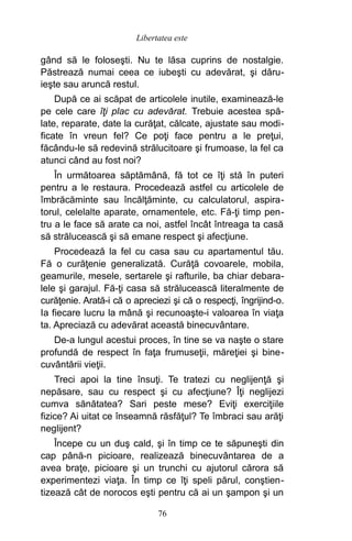 gând să le foloseşti. Nu te lăsa cuprins de nostalgie.
Păstrează numai ceea ce iubeşti cu adevărat, şi dăru-
ieşte sau aruncă restul.
După ce ai scăpat de articolele inutile, examinează-le
pe cele care îţi plac cu adevărat. Trebuie acestea spă-
late, reparate, date la curăţat, călcate, ajustate sau modi-
ficate în vreun fel? Ce poţi face pentru a le preţui,
făcându-le să redevină strălucitoare şi frumoase, la fel ca
atunci când au fost noi?
În următoarea săptămână, fă tot ce îţi stă în puteri
pentru a le restaura. Procedează astfel cu articolele de
îmbrăcăminte sau încălţăminte, cu calculatorul, aspira-
torul, celelalte aparate, ornamentele, etc. Fă-ţi timp pen-
tru a le face să arate ca noi, astfel încât întreaga ta casă
să strălucească şi să emane respect şi afecţiune.
Procedează la fel cu casa sau cu apartamentul tău.
Fă o curăţenie generalizată. Curăţă covoarele, mobila,
geamurile, mesele, sertarele şi rafturile, ba chiar debara-
lele şi garajul. Fă-ţi casa să strălucească literalmente de
curăţenie. Arată-i că o apreciezi şi că o respecţi, îngrijind-o.
Ia fiecare lucru la mână şi recunoaşte-i valoarea în viaţa
ta. Apreciază cu adevărat această binecuvântare.
De-a lungul acestui proces, în tine se va naşte o stare
profundă de respect în faţa frumuseţii, măreţiei şi bine-
cuvântării vieţii.
Treci apoi la tine însuţi. Te tratezi cu neglijenţă şi
nepăsare, sau cu respect şi cu afecţiune? Îţi neglijezi
cumva sănătatea? Sari peste mese? Eviţi exerciţiile
fizice? Ai uitat ce înseamnă răsfăţul? Te îmbraci sau arăţi
neglijent?
Începe cu un duş cald, şi în timp ce te săpuneşti din
cap până-n picioare, realizează binecuvântarea de a
avea braţe, picioare şi un trunchi cu ajutorul cărora să
experimentezi viaţa. În timp ce îţi speli părul, conştien-
tizează cât de norocos eşti pentru că ai un şampon şi un
76
Libertatea este
 