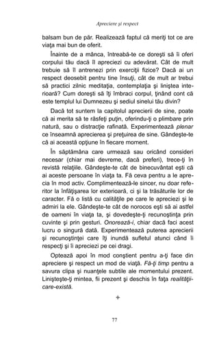 balsam bun de păr. Realizează faptul că meriţi tot ce are
viaţa mai bun de oferit.
Înainte de a mânca, întreabă-te ce doreşti să îi oferi
corpului tău dacă îl apreciezi cu adevărat. Cât de mult
trebuie să îl antrenezi prin exerciţii fizice? Dacă ai un
respect deosebit pentru tine însuţi, cât de mult ar trebui
să practici zilnic meditaţia, contemplaţia şi liniştea inte-
rioară? Cum doreşti să îţi îmbraci corpul, ţinând cont că
este templul lui Dumnezeu şi sediul sinelui tău divin?
Dacă tot suntem la capitolul aprecierii de sine, poate
că ai merita să te răsfeţi puţin, oferindu-ţi o plimbare prin
natură, sau o distracţie rafinată. Experimentează plenar
ce înseamnă aprecierea şi preţuirea de sine. Gândeşte-te
că ai această opţiune în fiecare moment.
În săptămâna care urmează sau oricând consideri
necesar (chiar mai devreme, dacă preferi), trece-ţi în
revistă relaţiile. Gândeşte-te cât de binecuvântat eşti că
ai aceste persoane în viaţa ta. Fă ceva pentru a le apre-
cia în mod activ. Complimentează-le sincer, nu doar refe-
ritor la înfăţişarea lor exterioară, ci şi la trăsăturile lor de
caracter. Fă o listă cu calităţile pe care le apreciezi şi le
admiri la ele. Gândeşte-te cât de norocos eşti să ai astfel
de oameni în viaţa ta, şi dovedeşte-ţi recunoştinţa prin
cuvinte şi prin gesturi. Onorează-i, chiar dacă faci acest
lucru o singură dată. Experimentează puterea aprecierii
şi recunoştinţei care îţi inundă sufletul atunci când îi
respecţi şi îi apreciezi pe cei dragi.
Optează apoi în mod conştient pentru a-ţi face din
apreciere şi respect un mod de viaţă. Fă-ţi timp pentru a
savura clipa şi nuanţele subtile ale momentului prezent.
Linişteşte-ţi mintea, fii prezent şi deschis în faţa realităţii-
care-există.

77
Apreciere şi respect
 