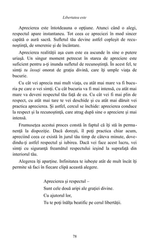 Aprecierea este întotdeauna o opţiune. Atunci când o alegi,
respectul apare instantaneu. Tot ceea ce apreciezi în mod sincer
capătă o aură sacră. Sufletul tău devine astfel copleşit de recu-
noştinţă, de smerenie şi de încântare.
Aprecierea realităţii aşa cum este ea ascunde în sine o putere
uriaşă. Un singur moment petrecut în starea de apreciere este
suficient pentru a-ţi inunda sufletul de recunoştinţă. În acest fel, te
simţi tu însuţi onorat de graţia divină, care îţi umple viaţa de
bucurie.
Cu cât vei aprecia mai mult viaţa, cu atât mai mare va fi bucu-
ria pe care o vei simţi. Cu cât bucuria va fi mai intensă, cu atât mai
mare va deveni respectul tău faţă de ea. Cu cât vei fi mai plin de
respect, cu atât mai tare te vei deschide şi cu atât mai dăruit vei
practica aprecierea. Şi astfel, cercul se închide: aprecierea conduce
la respect şi la recunoştinţă, care atrag după sine o apreciere şi mai
intensă.
Frumuseţea acestui proces constă în faptul că îţi stă în perma-
nenţă la dispoziţie. Dacă doreşti, îl poţi practica chiar acum,
apreciind ceea ce există în jurul tău timp de câteva minute, dove-
dindu-ţi astfel respectul şi iubirea. Dacă vei face acest lucru, vei
simţi cu siguranţă freamătul respectului ieşind la suprafaţă din
interiorul tău.
Alegerea îţi aparţine. Infinitatea te iubeşte atât de mult încât îţi
permite să faci în fiecare clipă această alegere.
Aprecierea şi respectul –
Sunt cele două aripi ale graţiei divine.
Cu ajutorul lor,
Tu te poţi înălţa beatific pe cerul libertăţii.
78
Libertatea este
 