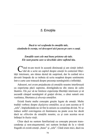 5. Emoţiile
Dacă te vei scufunda în emoţiile tale,
căutându-le esenţa, vei descoperi aici pacea pe care o cauţi.
Emoţiile sunt cele mai bune prietene ale tale.
Ele sunt poarta care se deschide către sufletul tău.
ând m-am trezit în această dimineaţă şi am simţit imbol-
dul de a scrie un capitol despre emoţii în contextul liber-
tăţii interioare, am rămas destul de surprinsă, dar în curând mi-a
devenit limpede de ce trebuia să scriu neapărat despre sentimente
într-o carte care tratează despre prezenţa nemărginită a infinităţii.
C
Adeseori, noi avem prejudecata că emoţiile noastre interferează
cu experienţa păcii supreme, distrăgându-ne din starea de calm
lăuntric. Ele par să ne limiteze experienţa libertăţii interioare şi să
ascundă câmpul nemărginit al graţiei divine, a cărui natură este
vastitatea, libertatea şi absenţa emoţiilor.
Există foarte multe concepte greşite legate de emoţii. Multe
tradiţii vorbesc despre depăşirea emoţiilor, ca şi cum acestea ar fi
„rele”, împiedicându-ne să fim la unison cu conştiinţa divină. Ni se
induce astfel convingerea că iluminarea nu poate avea loc decât
dacă ne eliberăm de emoţiile noastre, ca şi cum acestea ne-ar
înlănţui în iluzia vieţii.
Chiar dacă nu suntem familiarizaţi cu concepte precum trans-
cendenţa şi non-ataşamentul, noi suntem învăţaţi de la o vârstă
fragedă că există emoţii „bune” şi „rele”. Când eram mici, dacă nu
79
 