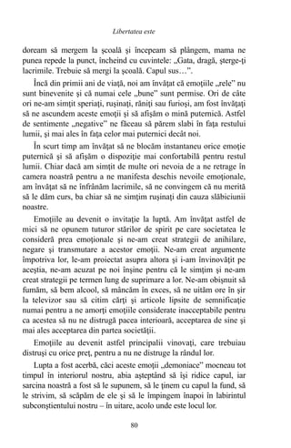 doream să mergem la şcoală şi începeam să plângem, mama ne
punea repede la punct, încheind cu cuvintele: „Gata, dragă, şterge-ţi
lacrimile. Trebuie să mergi la şcoală. Capul sus…”.
Încă din primii ani de viaţă, noi am învăţat că emoţiile „rele” nu
sunt binevenite şi că numai cele „bune” sunt permise. Ori de câte
ori ne-am simţit speriaţi, ruşinaţi, răniţi sau furioşi, am fost învăţaţi
să ne ascundem aceste emoţii şi să afişăm o mină puternică. Astfel
de sentimente „negative” ne făceau să părem slabi în faţa restului
lumii, şi mai ales în faţa celor mai puternici decât noi.
În scurt timp am învăţat să ne blocăm instantaneu orice emoţie
puternică şi să afişăm o dispoziţie mai confortabilă pentru restul
lumii. Chiar dacă am simţit de multe ori nevoia de a ne retrage în
camera noastră pentru a ne manifesta deschis nevoile emoţionale,
am învăţat să ne înfrânăm lacrimile, să ne convingem că nu merită
să le dăm curs, ba chiar să ne simţim ruşinaţi din cauza slăbiciunii
noastre.
Emoţiile au devenit o invitaţie la luptă. Am învăţat astfel de
mici să ne opunem tuturor stărilor de spirit pe care societatea le
consideră prea emoţionale şi ne-am creat strategii de anihilare,
negare şi transmutare a acestor emoţii. Ne-am creat argumente
împotriva lor, le-am proiectat asupra altora şi i-am învinovăţit pe
aceştia, ne-am acuzat pe noi înşine pentru că le simţim şi ne-am
creat strategii pe termen lung de suprimare a lor. Ne-am obişnuit să
fumăm, să bem alcool, să mâncăm în exces, să ne uităm ore în şir
la televizor sau să citim cărţi şi articole lipsite de semnificaţie
numai pentru a ne amorţi emoţiile considerate inacceptabile pentru
ca acestea să nu ne distrugă pacea interioară, acceptarea de sine şi
mai ales acceptarea din partea societăţii.
Emoţiile au devenit astfel principalii vinovaţi, care trebuiau
distruşi cu orice preţ, pentru a nu ne distruge la rândul lor.
Lupta a fost acerbă, căci aceste emoţii „demoniace” mocneau tot
timpul în interiorul nostru, abia aşteptând să îşi ridice capul, iar
sarcina noastră a fost să le supunem, să le ţinem cu capul la fund, să
le strivim, să scăpăm de ele şi să le împingem înapoi în labirintul
subconştientului nostru – în uitare, acolo unde este locul lor.
80
Libertatea este
 