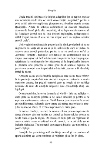 Unele tradiţii spirituale le impun adepţilor lor să repete mantre
sau incantaţii ori de câte ori simt vreo emoţie „negativă”, pentru a
evita astfel efectele neplăcute şi pentru a-şi focaliza atenţia asupra
Divinităţii. Altele le solicită aspiranţilor să execute privaţiuni
extreme de hrană şi de alte necesităţi, să se lupte cu elementele, să
îşi flageleze corpul sau să ţină posturi prelungite, pedepsindu-şi
astfel trupul pentru că este un vas impur, care dă naştere acestor
emoţii „rele”.
Unii yoghini meditează în peşteri ani la rând, preferând să nu se
angreneze în viaţa de zi cu zi şi în activităţile care ar putea da
naştere unor emoţii puternice, pentru a nu se confrunta astfel cu
„demonii lumeşti”. Religiile occidentale au confesionale sau le
impun enoriaşilor să facă mărturisiri complete în faţa congregaţiei
referitoare la sentimentele lor păcătoase şi la impulsurile impure.
Ei primesc apoi pedepse al căror grad de dificultate depinde de
gravitatea emoţiei sau impulsului mărturisit, pentru a fi absolviţi
astfel de păcat.
Aproape că nu există tradiţie religioasă care să nu facă referiri
la importanţa suprimării sau cuceririi expresiei naturale a senti-
mentelor umane, iar puţinii oameni care au reuşit să se purifice
suficient de mult de emoţiile negative sunt consideraţi sfinţi sau
înţelepţi.
Oriunde privim, în orice domeniu al vieţii – laic sau religios –,
viaţa pare să conspire pentru a ne ucide emoţiile şi pentru a ne
suprima sentimentele naturale. Toată lumea pare unanim de acord
cu condiţionarea culturală care spune că marea majoritate a emo-
ţiilor sunt ceva rău şi că trebuie reprimate cu orice preţ.
În aceste condiţii, nu este de mirare că nu putem experimenta
starea de pace, căci ne luptăm tot timpul cu inamicul, iar acesta nu
ne dă nicio clipă de răgaz. De îndată ce dăm gata un regiment, în
urma acestuia apare următorul val de emoţii, iar acest ciclu nu se
încheie niciodată. Toţi oamenii duc această bătălie, dar nimeni nu o
poate câştiga.
Emoţiile fac parte integrantă din fiinţa umană şi vor continua să
apară atât timp cât vom continua să respirăm şi să fim în viaţă.
81
Emoţiile
 