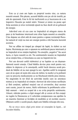 Este ca şi cum am lupta cu propriul nostru sine, cu natura
noastră umană. Din păcate, această bătălie este pe cât de inutilă, pe
atât de epuizantă. Este la fel de ineficientă ca şi încercarea de a ne
împotrivi fluxului pe malul mării. Nimeni şi nimic nu poate opri
forţa acestuia şi orice rezistenţă opusă nu face decât să ne golească
de energie.
Adevărul este că cea care ne împiedică să atingem starea de
pace şi de bunăstare interioară este chiar lupta noastră cu emoţiile.
Cine depune un efort atât de mare pentru a opune rezistenţă fluxu-
lui natural al vieţii nu mai are energie pentru a trăi bucuria inerentă
acesteia.
Noi ne aflăm tot timpul pe câmpul de luptă, în război cu noi
înşine. Rezistenţa pe care o opunem ne anihilează pacea interioară şi
ne împiedică să ne simţim împliniţi. Nu emoţiile „negative” fac acest
lucru, ci lupta noastră cu ele. Nu sentimentele noastre ne împiedică
să ne simţim bine, ci ferocitatea cu care ne împotrivim lor.
Noi am devenit astfel războinici şi ne luptăm cu un duşman-
fantomă numit emoţie. Când bătălia devine prea mult pentru noi,
cădem în depresie şi în amorţeală, astfel încât durerea acută pro-
dusă de bătălie să nu mai ajungă la noi. Apelăm astfel la terapeuţi
care să ne ajute să ieşim din zona de război, la medici şi la psihiatri
care ne prescriu medicamente ce ne blochează trăirile prea intense.
Ne angrenăm în tot felul de activităţi inutile care ne amorţesc
mintea şi ne împiedică să simţim: showuri de televiziune nesfârşite
şi fără conţinut, spălatul maşinii sau al covoarelor, deşi acestea
sunt curate, jocuri de noroc, bârfe referitoare la problemele celor-
lalţi oameni – totul cu scopul de a ne evita propriile sentimente.
Alteori, ridicăm pentru o clipă steagul alb şi cerem să fim cruţaţi:
ne rugăm la Dumnezeu şi îi solicităm compasiunea sau apelăm la
un maestru iluminat şi învăţăm să medităm şi să recităm mantre.
Obţinem astfel o scurtă pauză, după care bătălia reîncepe din nou.
Nu ne trece nicio clipă prin minte să renunţăm la luptă… să
încetăm bătălia.
82
Libertatea este
 