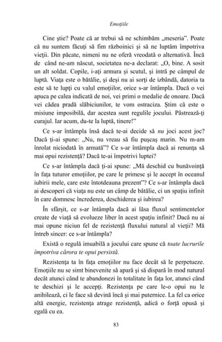 Cine ştie? Poate că ar trebui să ne schimbăm „meseria”. Poate
că nu suntem făcuţi să fim războinici şi să ne luptăm împotriva
vieţii. Din păcate, nimeni nu ne oferă vreodată o alternativă. Încă
de când ne-am născut, societatea ne-a declarat: „O, bine. A sosit
un alt soldat. Copile, i-aţi armura şi scutul, şi intră pe câmpul de
luptă. Viaţa este o bătălie, şi deşi nu ai sorţi de izbândă, datoria ta
este să te lupţi cu valul emoţiilor, orice s-ar întâmpla. Dacă o vei
apuca pe calea indicată de noi, vei primi o medalie de onoare. Dacă
vei cădea pradă slăbiciunilor, te vom ostraciza. Ştim că este o
misiune imposibilă, dar acestea sunt regulile jocului. Păstrează-ţi
curajul. Iar acum, du-te la luptă, tinere!”
Ce s-ar întâmpla însă dacă te-ai decide să nu joci acest joc?
Dacă ţi-ai spune: „Nu, nu vreau să fiu puşcaş marin. Nu m-am
înrolat niciodată în armată”? Ce s-ar întâmpla dacă ai renunţa să
mai opui rezistenţă? Dacă te-ai împotrivi luptei?
Ce s-ar întâmpla dacă ţi-ai spune: „Mă deschid cu bunăvoinţă
în faţa tuturor emoţiilor, pe care le primesc şi le accept în oceanul
iubirii mele, care este întotdeauna prezent”? Ce s-ar întâmpla dacă
ai descoperi că viaţa nu este un câmp de bătălie, ci un spaţiu infinit
în care domnesc încrederea, deschiderea şi iubirea?
În sfârşit, ce s-ar întâmpla dacă ai lăsa fluxul sentimentelor
create de viaţă să evolueze liber în acest spaţiu infinit? Dacă nu ai
mai opune niciun fel de rezistenţă fluxului natural al vieţii? Mă
întreb sincer: ce s-ar întâmpla?
Există o regulă imuabilă a jocului care spune că toate lucrurile
împotriva cărora te opui persistă.
Rezistenţa ta în faţa emoţiilor nu face decât să le perpetueze.
Emoţiile nu se simt binevenite să apară şi să dispară în mod natural
decât atunci când te abandonezi în totalitate în faţa lor, atunci când
te deschizi şi le accepţi. Rezistenţa pe care le-o opui nu le
anihilează, ci le face să devină încă şi mai puternice. La fel ca orice
altă energie, rezistenţa atrage rezistenţă, adică o forţă opusă şi
egală cu ea.
83
Emoţiile
 