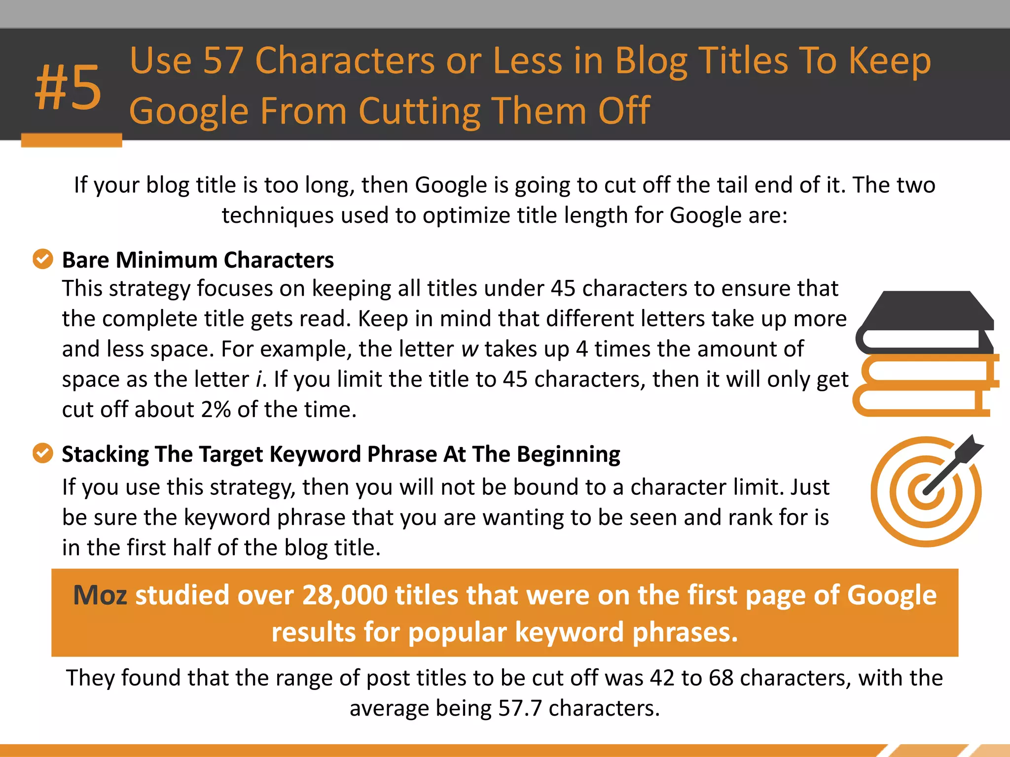 #5
Use 57 Characters or Less in Blog Titles To Keep
Google From Cutting Them Off
If your blog title is too long, then Google is going to cut off the tail end of it. The two
techniques used to optimize title length for Google are:
Moz studied over 28,000 titles that were on the first page of Google
results for popular keyword phrases.
They found that the range of post titles to be cut off was 42 to 68 characters, with the
average being 57.7 characters.
Bare Minimum Characters
This strategy focuses on keeping all titles under 45 characters to ensure that
the complete title gets read. Keep in mind that different letters take up more
and less space. For example, the letter w takes up 4 times the amount of
space as the letter i. If you limit the title to 45 characters, then it will only get
cut off about 2% of the time.
Stacking The Target Keyword Phrase At The Beginning
If you use this strategy, then you will not be bound to a character limit. Just
be sure the keyword phrase that you are wanting to be seen and rank for is
in the first half of the blog title.
 