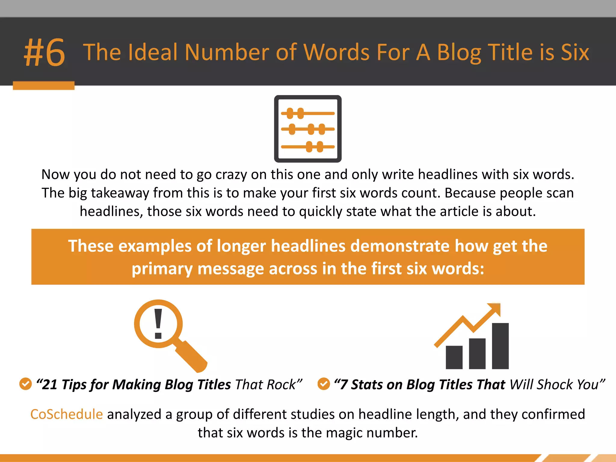 #6 The Ideal Number of Words For A Blog Title is Six
Now you do not need to go crazy on this one and only write headlines with six words.
The big takeaway from this is to make your first six words count. Because people scan
headlines, those six words need to quickly state what the article is about.
These examples of longer headlines demonstrate how get the
primary message across in the first six words:
CoSchedule analyzed a group of different studies on headline length, and they confirmed
that six words is the magic number.
“21 Tips for Making Blog Titles That Rock” “7 Stats on Blog Titles That Will Shock You”
 