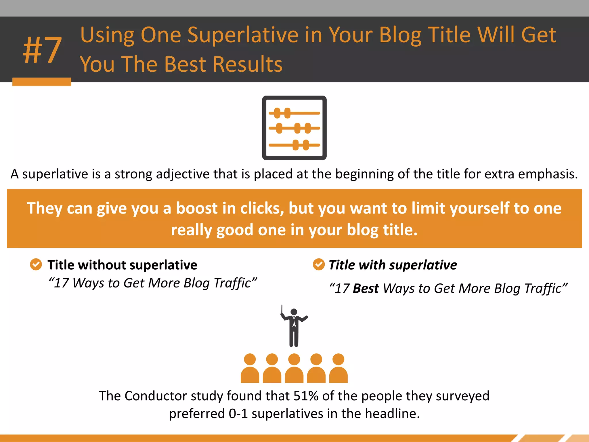 The Conductor study found that 51% of the people they surveyed
preferred 0-1 superlatives in the headline.
A superlative is a strong adjective that is placed at the beginning of the title for extra emphasis.
Using One Superlative in Your Blog Title Will Get
You The Best Results
They can give you a boost in clicks, but you want to limit yourself to one
really good one in your blog title.
#7
Title without superlative Title with superlative
“17 Ways to Get More Blog Traffic” “17 Best Ways to Get More Blog Traffic”
 
