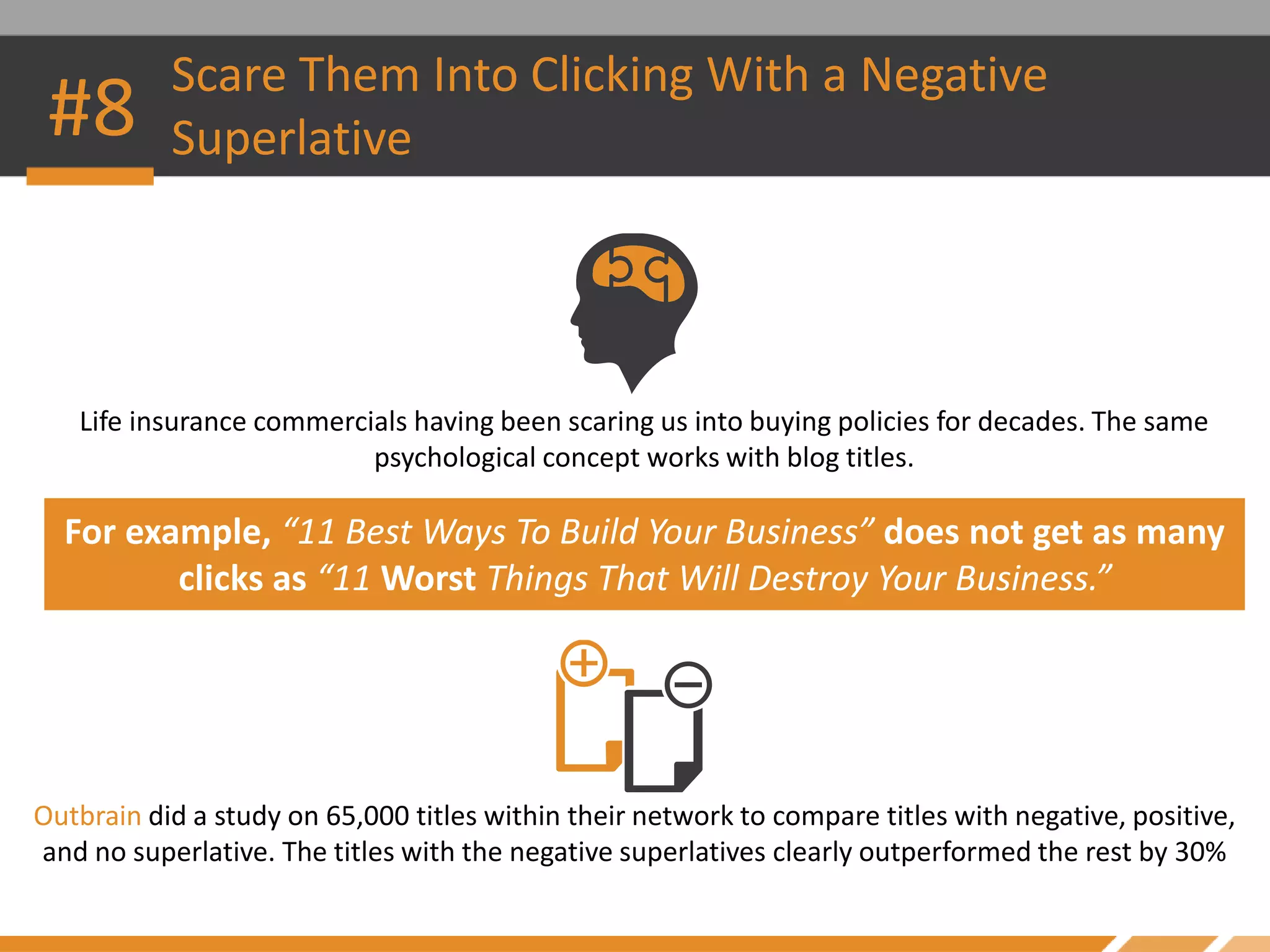 Scare Them Into Clicking With a Negative
Superlative
Life insurance commercials having been scaring us into buying policies for decades. The same
psychological concept works with blog titles.
For example, “11 Best Ways To Build Your Business” does not get as many
clicks as “11 Worst Things That Will Destroy Your Business.”
Outbrain did a study on 65,000 titles within their network to compare titles with negative, positive,
and no superlative. The titles with the negative superlatives clearly outperformed the rest by 30%
#8
 