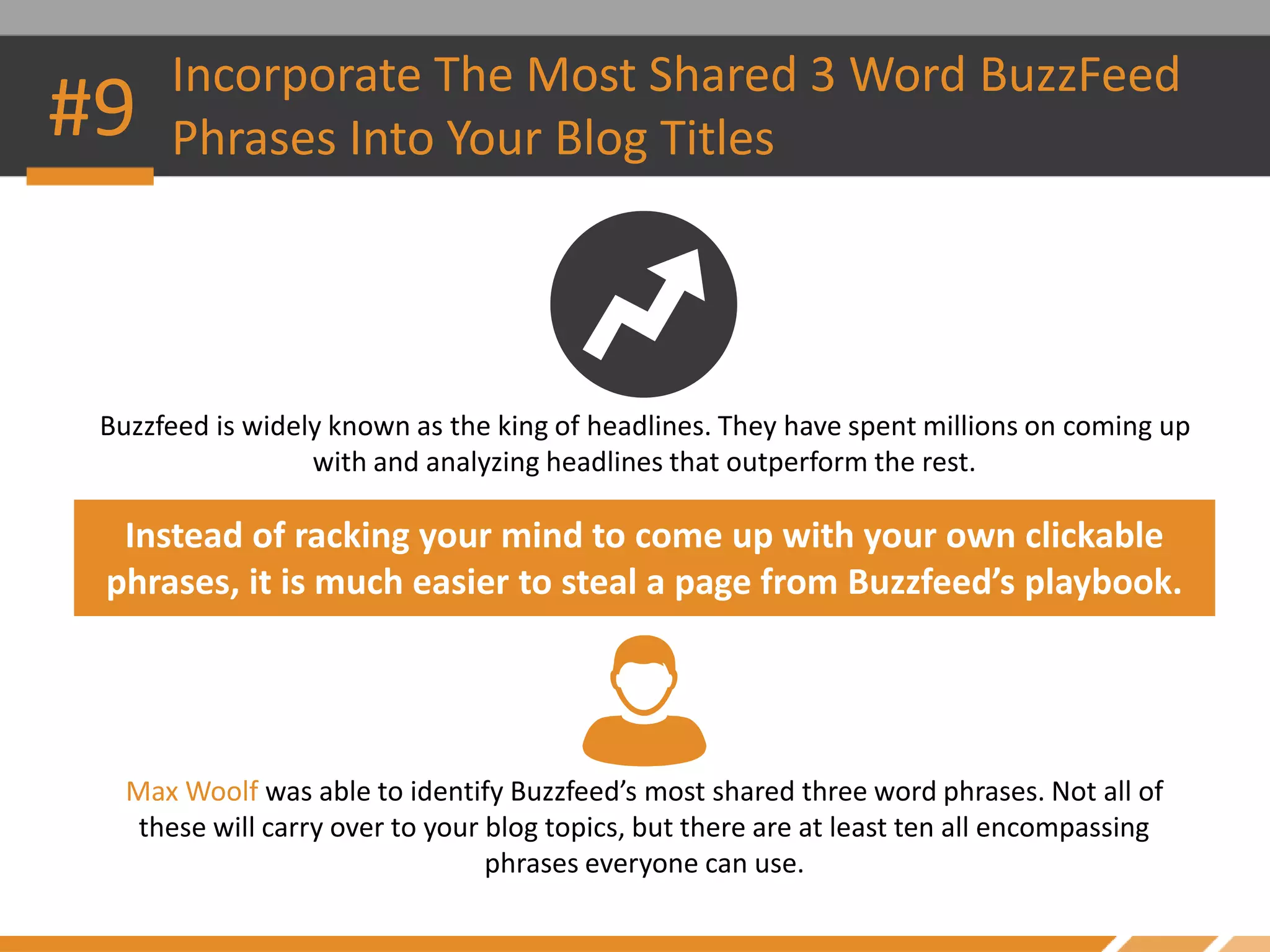 Buzzfeed is widely known as the king of headlines. They have spent millions on coming up
with and analyzing headlines that outperform the rest.
Instead of racking your mind to come up with your own clickable
phrases, it is much easier to steal a page from Buzzfeed’s playbook.
Incorporate The Most Shared 3 Word BuzzFeed
Phrases Into Your Blog Titles#9
Max Woolf was able to identify Buzzfeed’s most shared three word phrases. Not all of
these will carry over to your blog topics, but there are at least ten all encompassing
phrases everyone can use.
 