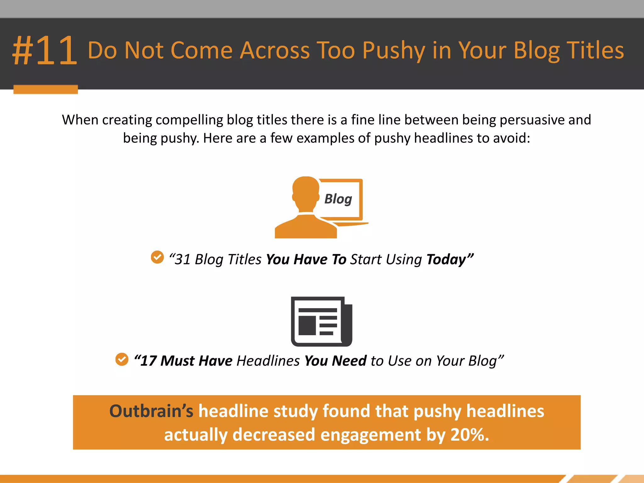 #11 Do Not Come Across Too Pushy in Your Blog Titles
When creating compelling blog titles there is a fine line between being persuasive and
being pushy. Here are a few examples of pushy headlines to avoid:
Outbrain’s headline study found that pushy headlines
actually decreased engagement by 20%.
“31 Blog Titles You Have To Start Using Today”
“17 Must Have Headlines You Need to Use on Your Blog”
 