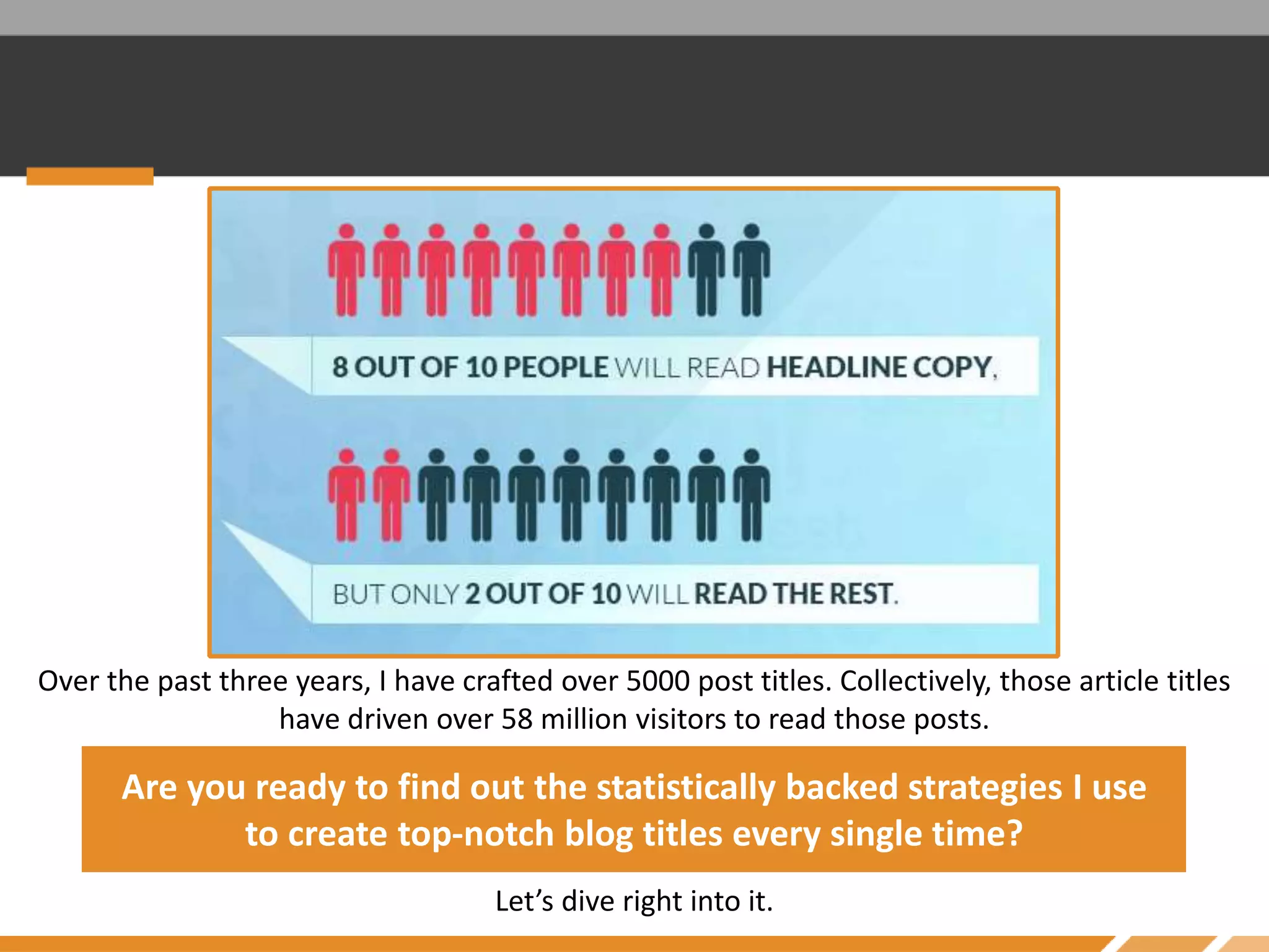 Over the past three years, I have crafted over 5000 post titles. Collectively, those article titles
have driven over 58 million visitors to read those posts.
Are you ready to find out the statistically backed strategies I use
to create top-notch blog titles every single time?
Let’s dive right into it.
 