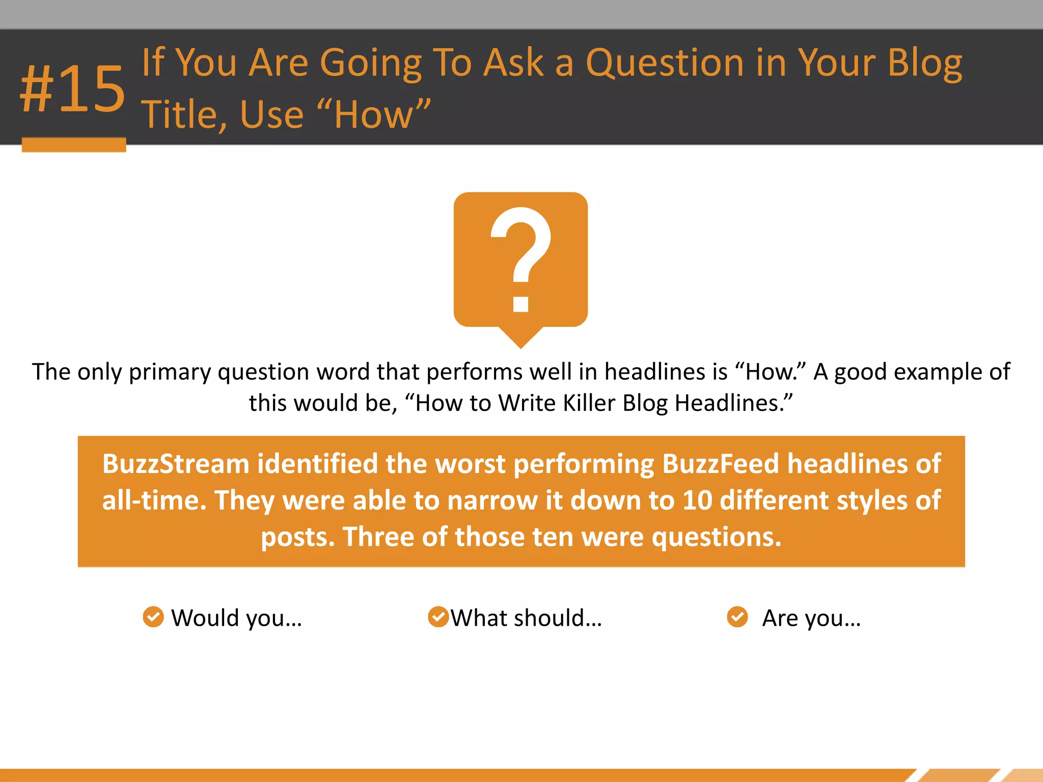 The only primary question word that performs well in headlines is “How.” A good example of
this would be, “How to Write Killer Blog Headlines.”
Would you…
#15 If You Are Going To Ask a Question in Your Blog
Title, Use “How”
BuzzStream identified the worst performing BuzzFeed headlines of
all-time. They were able to narrow it down to 10 different styles of
posts. Three of those ten were questions.
What should… Are you…
 