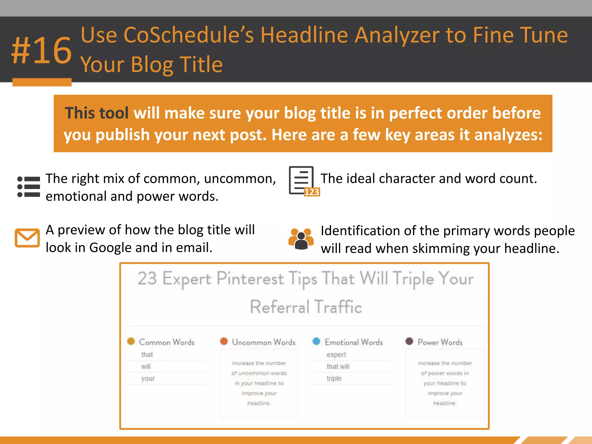 #16
Use CoSchedule’s Headline Analyzer to Fine Tune
Your Blog Title
The right mix of common, uncommon,
emotional and power words.
This tool will make sure your blog title is in perfect order before
you publish your next post. Here are a few key areas it analyzes:
The ideal character and word count.
A preview of how the blog title will
look in Google and in email.
Identification of the primary words people
will read when skimming your headline.
 
