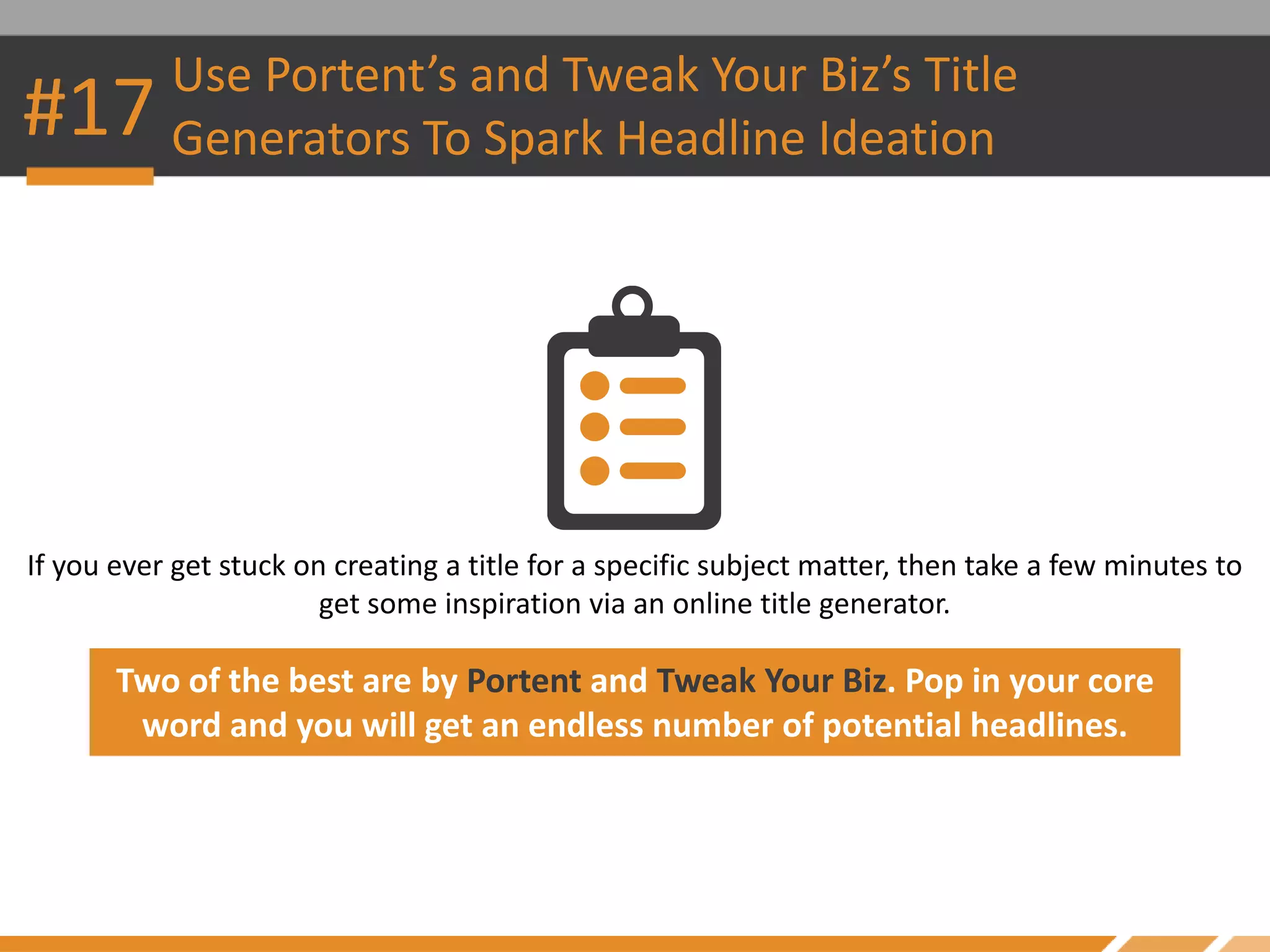 #17 Use Portent’s and Tweak Your Biz’s Title
Generators To Spark Headline Ideation
If you ever get stuck on creating a title for a specific subject matter, then take a few minutes to
get some inspiration via an online title generator.
Two of the best are by Portent and Tweak Your Biz. Pop in your core
word and you will get an endless number of potential headlines.
 