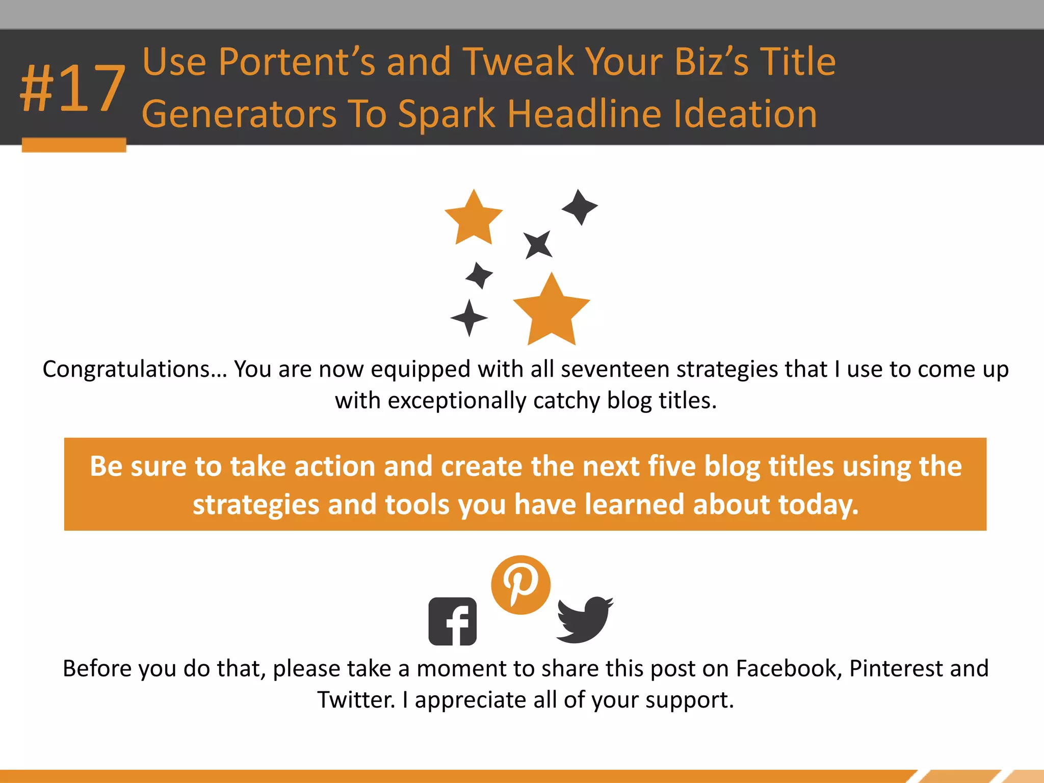 #17 Use Portent’s and Tweak Your Biz’s Title
Generators To Spark Headline Ideation
Congratulations… You are now equipped with all seventeen strategies that I use to come up
with exceptionally catchy blog titles.
Be sure to take action and create the next five blog titles using the
strategies and tools you have learned about today.
Before you do that, please take a moment to share this post on Facebook, Pinterest and
Twitter. I appreciate all of your support.
 