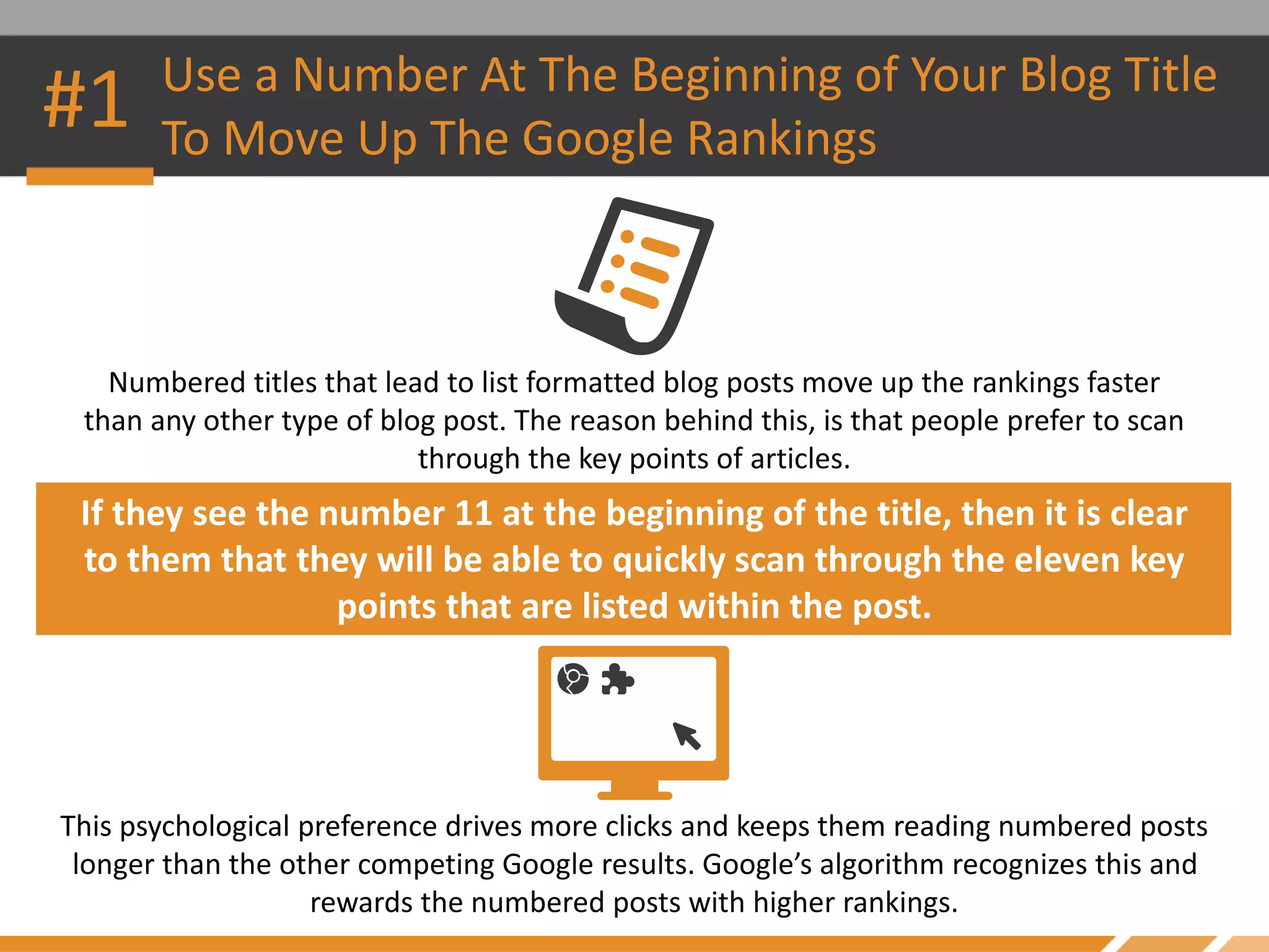 Numbered titles that lead to list formatted blog posts move up the rankings faster
than any other type of blog post. The reason behind this, is that people prefer to scan
through the key points of articles.
#1 Use a Number At The Beginning of Your Blog Title
To Move Up The Google Rankings
If they see the number 11 at the beginning of the title, then it is clear
to them that they will be able to quickly scan through the eleven key
points that are listed within the post.
This psychological preference drives more clicks and keeps them reading numbered posts
longer than the other competing Google results. Google’s algorithm recognizes this and
rewards the numbered posts with higher rankings.
 