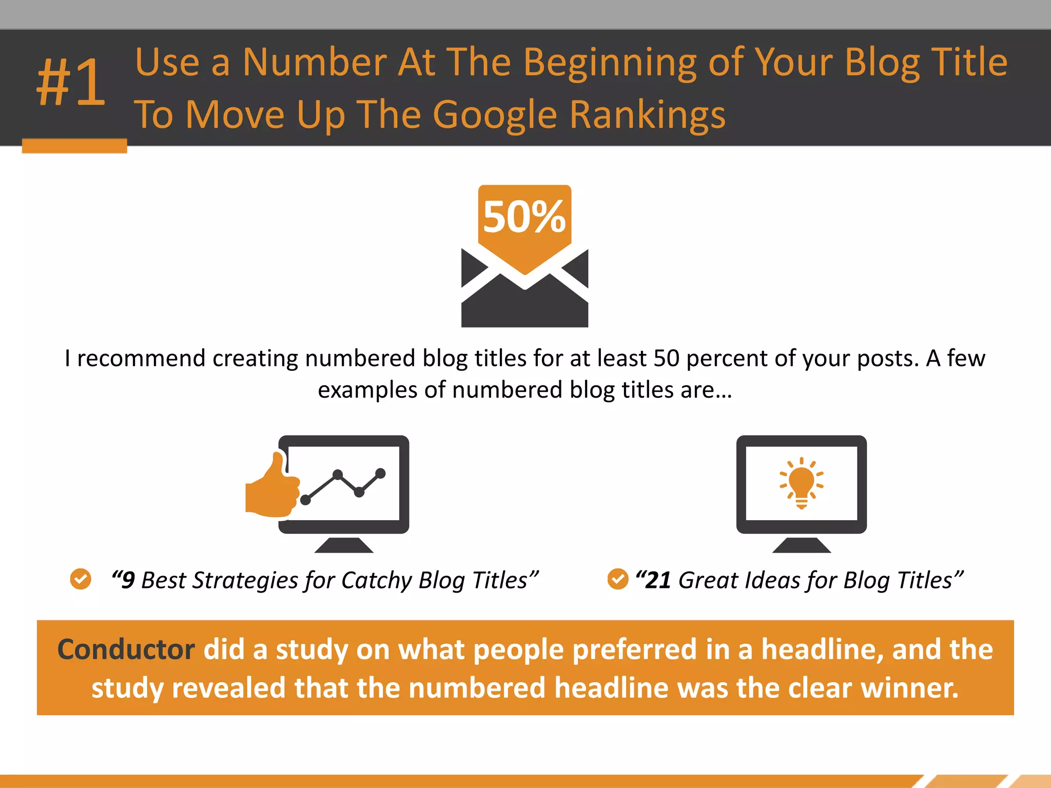 #1 Use a Number At The Beginning of Your Blog Title
To Move Up The Google Rankings
I recommend creating numbered blog titles for at least 50 percent of your posts. A few
examples of numbered blog titles are…
Conductor did a study on what people preferred in a headline, and the
study revealed that the numbered headline was the clear winner.
“9 Best Strategies for Catchy Blog Titles” “21 Great Ideas for Blog Titles”
 