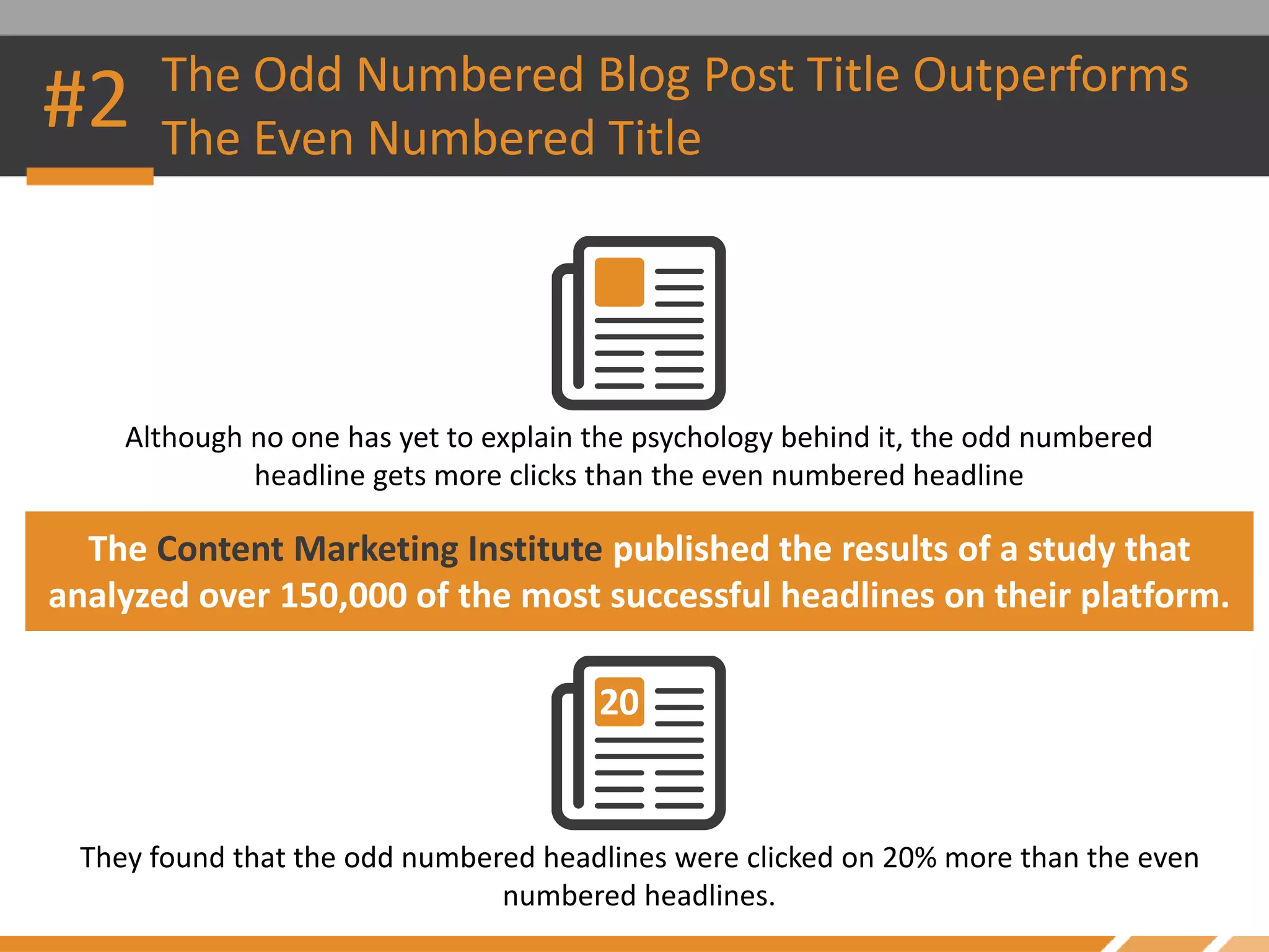#2 The Odd Numbered Blog Post Title Outperforms
The Even Numbered Title
Although no one has yet to explain the psychology behind it, the odd numbered
headline gets more clicks than the even numbered headline
The Content Marketing Institute published the results of a study that
analyzed over 150,000 of the most successful headlines on their platform.
They found that the odd numbered headlines were clicked on 20% more than the even
numbered headlines.
 