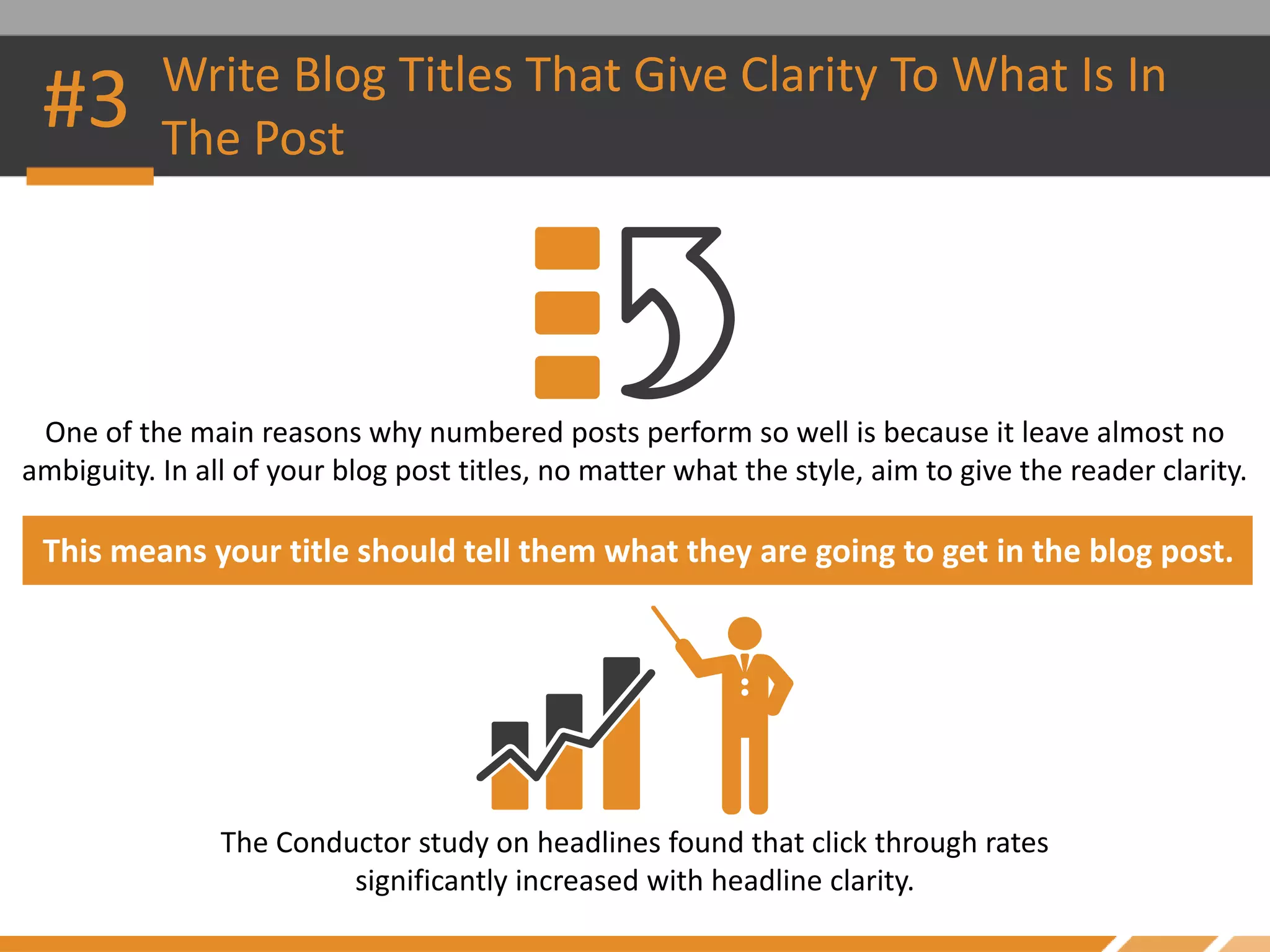 #3 Write Blog Titles That Give Clarity To What Is In
The Post
One of the main reasons why numbered posts perform so well is because it leave almost no
ambiguity. In all of your blog post titles, no matter what the style, aim to give the reader clarity.
This means your title should tell them what they are going to get in the blog post.
The Conductor study on headlines found that click through rates
significantly increased with headline clarity.
 