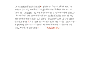 One September morning•a piece of fog touched me.  As I looked out my window the gold leaves drifted out of the tree  as I dragged my feet down the stairs to breakfreast, as I waited for the school bus I feel puffs of wind pick up my hair when the school bus came I slowley walk up the stairs as I bundled • in a seat as I went down the steps I saw birds migrating south as if leaves followed them  it looked like they were air dancing.•		-Allyson, gr.2