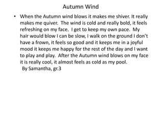 Autumn WindWhen the Autumn wind blows it makes me shiver. It really makes me quiver.  The wind is cold and really bold, it feels refreshing on my face.  I get to keep my own pace.  My hair would blow I can be slow, I walk on the ground I don’t have a frown, it feels so good and it keeps me in a joyful mood it keeps me happy for the rest of the day and I want to play and play.  After the Autumn wind blows on my face it is really cool, it almost feels as cold as my pool.    		By Samantha, gr.3