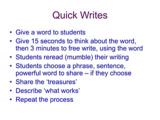 Quick WritesGive a word to studentsGive 15 seconds to think about the word, then 3 minutes to free write, using the wordStudents reread (mumble) their writingStudents choose a phrase, sentence, powerful word to share – if they chooseShare the ‘treasures’Describe ‘what works’Repeat the process