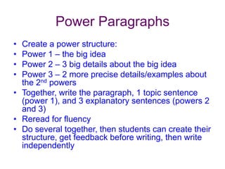 Power ParagraphsCreate a power structure:Power 1 – the big ideaPower 2 – 3 big details about the big ideaPower 3 – 2 more precise details/examples about the 2nd powersTogether, write the paragraph, 1 topic sentence (power 1), and 3 explanatory sentences (powers 2 and 3)Reread for fluencyDo several together, then students can create their structure, get feedback before writing, then write independently 