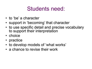 Students need:to ‘be’ a charactersupport in ‘becoming’ that characterto use specific detail and precise vocabulary to support their interpretationchoicepractice to develop models of ‘what works’a chance to revise their work