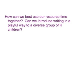 How can we best use our resource time together?  Can we introduce writing in a playful way to a diverse group of K children?