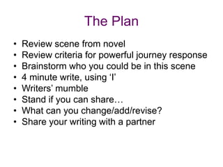 The PlanReview scene from novelReview criteria for powerful journey responseBrainstorm who you could be in this scene4 minute write, using ‘I’Writers’ mumbleStand if you can share…What can you change/add/revise?Share your writing with a partner